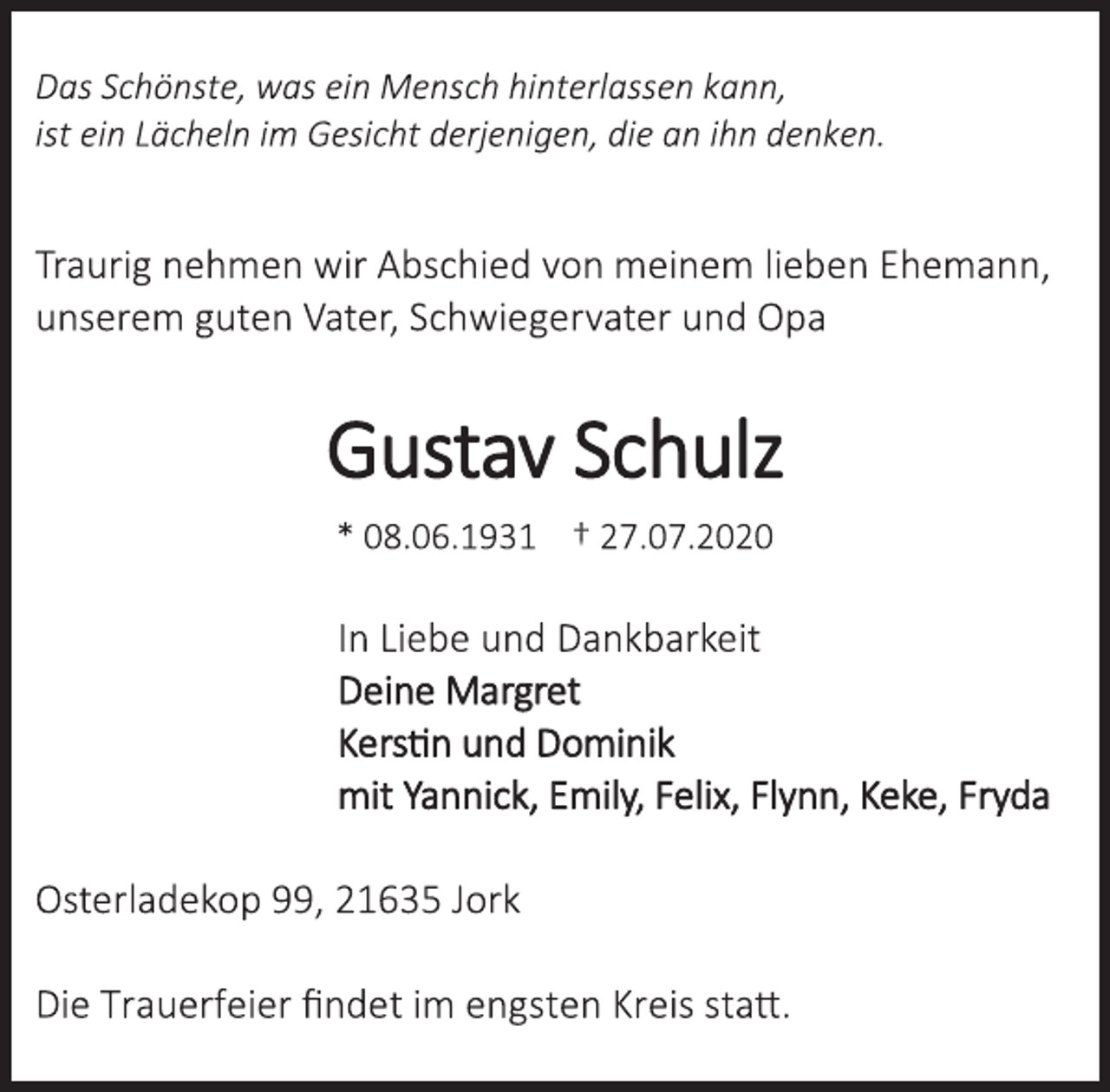 <p>Das Schönste, was ein Mensch hinterlassen kann, ist ein Lächeln im Gesicht derjenigen, die an ihn denken.<br />Traurig nehmen wir Abschied von meinem lieben Ehemann,<br />unserem guten Vater, Schwiegervater und Opa<br />Gustav Schulz<br />* 08.06.1931 † 27.07.2020<br />In Liebe und Dankbarkeit<br />Deine Margret<br />Kerstin und Dominik<br />mit Yannick, Emily, Felix, Flynn, Keke, Fryda<br />Osterladekop 99, 21635 Jork<br />Die Trauerfeier findet im engsten Kreis statt.</p>