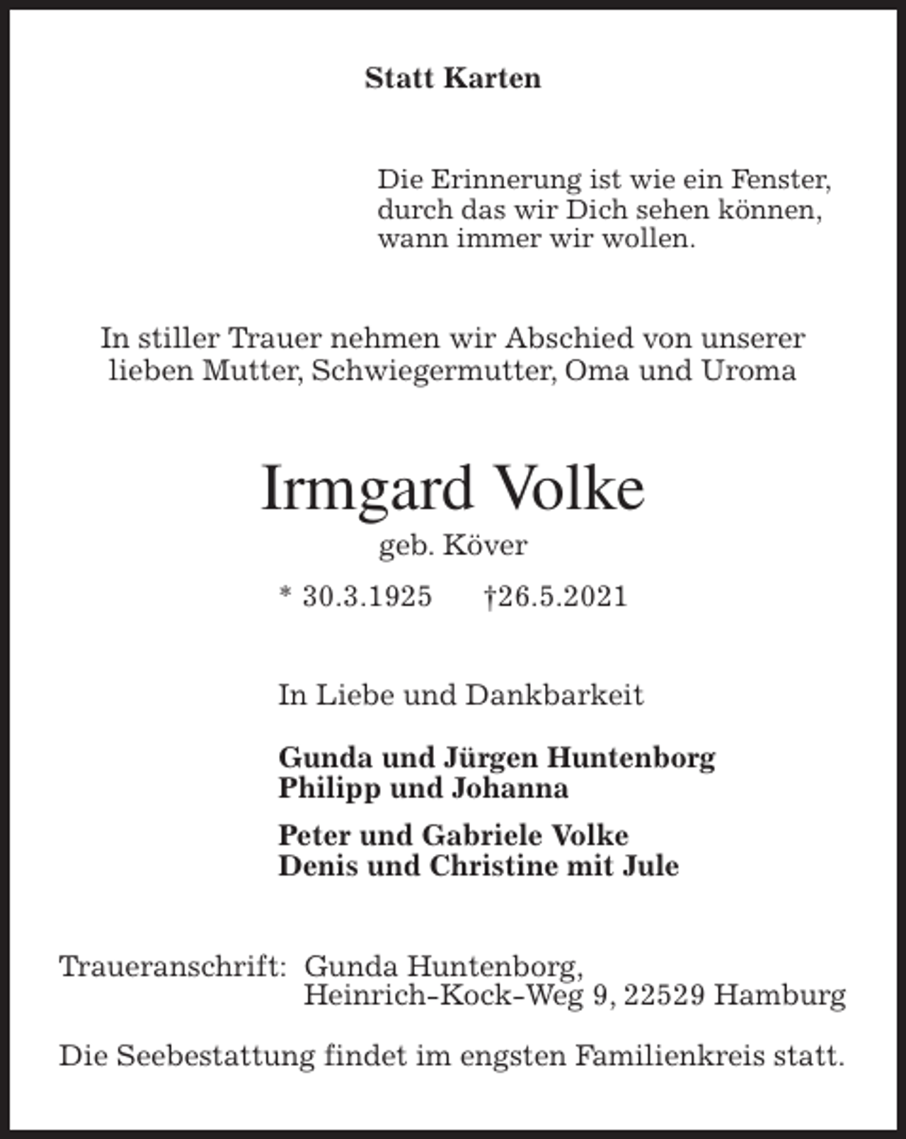 <p>Statt Karten<br />Die Erinnerung ist wie ein Fenster,<br />durch das wir Dich sehen können,<br />wann immer wir wollen.<br />In stiller Trauer nehmen wir Abschied von unserer<br />lieben Mutter, Schwiegermutter, Oma und Uroma<br />Irmgard Volke<br />geb. Köver<br />* 30.3.1925 †26.5.2021<br />In Liebe und Dankbarkeit</p>
<p>Gunda und Jürgen Huntenborg<br />Philipp und Johanna<br />Peter und Gabriele Volke<br />Denis und Christine mit Jule<br />Traueranschrift: Gunda Huntenborg,<br />Heinrich-Kock-Weg 9, 22529 Hamburg</p>
<p>Die Seebestattung findet im engsten Familienkreis statt.</p>