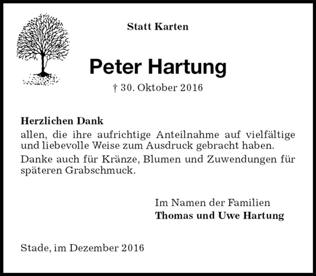 <p>Statt Karten<br />Peter Hartung<br />† 30. Oktober 2016<br />Herzlichen Dank<br />allen, die ihre aufrichtige Anteilnahme auf vielfältige und liebevolle Weise zum Ausdruck gebracht haben.<br />Danke auch für Kränze, Blumen und Zuwendungen für späteren Grabschmuck.<br />Im Namen der Familien<br />Thomas und Uwe Hartung<br />Stade, im Dezember 2016</p>