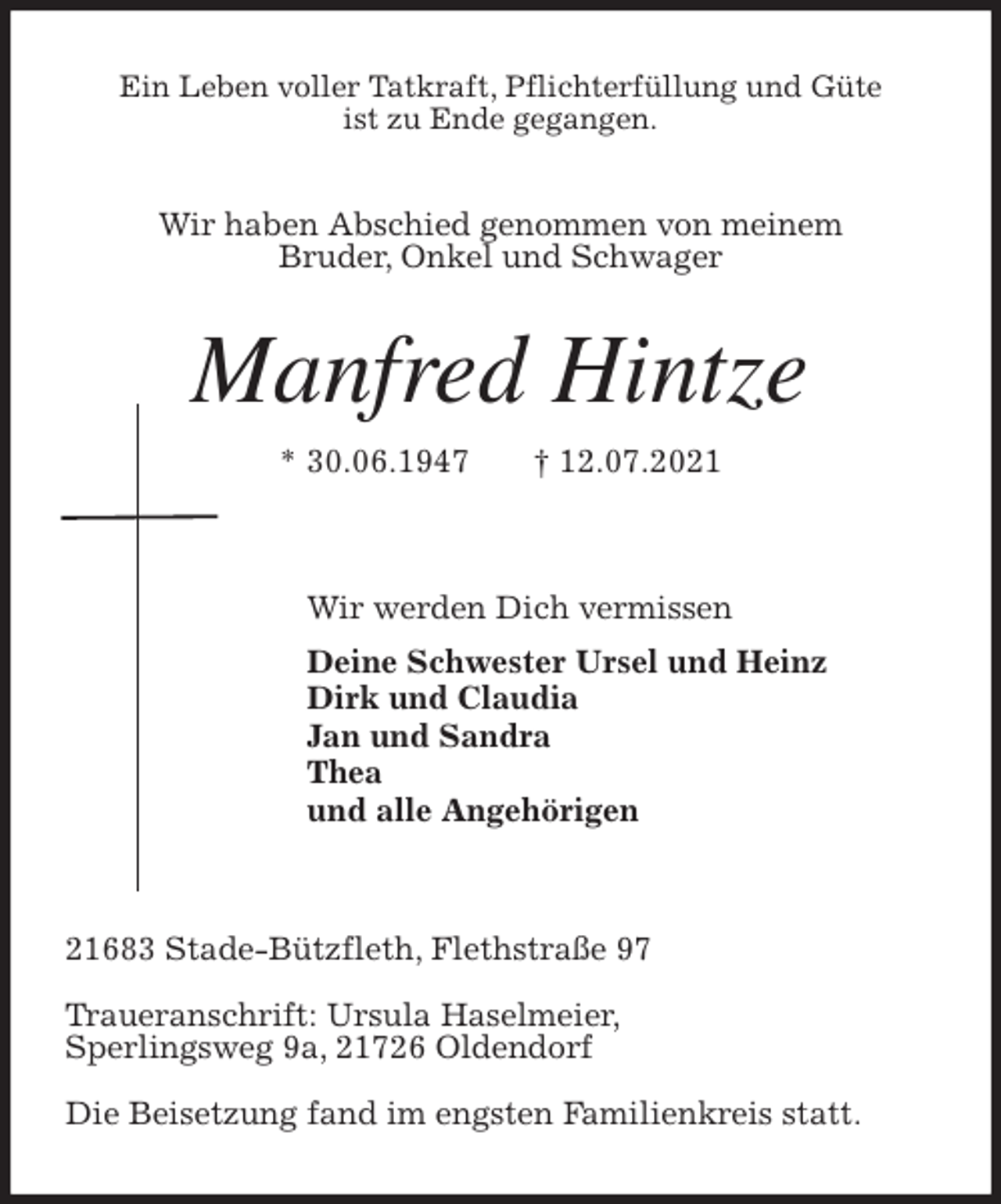 <p>Ein Leben voller Tatkraft, Pflichterfüllung und Güte<br />ist zu Ende gegangen.<br />Wir haben Abschied genommen von meinem<br />Bruder, Onkel und Schwager<br />Manfred Hintze<br />* 30.06.1947 † 12.07.2021</p>
<p>Wir werden Dich vermissen<br />Deine Schwester Ursel und Heinz<br />Dirk und Claudia<br />Jan und Sandra<br />Thea<br />und alle Angehörigen</p>
<p>21683 Stade-Bützfleth, Flethstraße 97</p>
<p>Traueranschrift: Ursula Haselmeier,<br />Sperlingsweg 9a, 21726 Oldendorf</p>
<p>Die Beisetzung fand im engsten Familienkreis statt.</p>