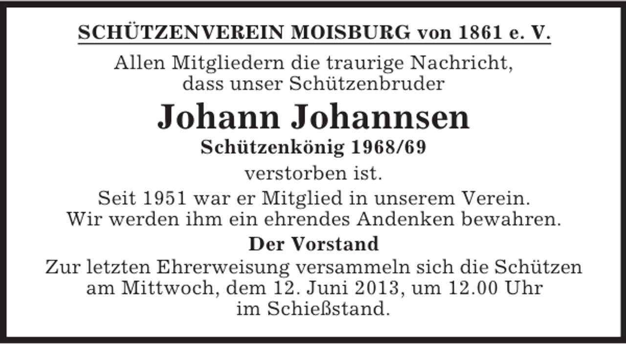 <p>SCHÜTZENVEREIN MOISBURG von 1861 e. V.<br />Allen Mitgliedern die traurige Nachricht,<br />dass unser Schützenbruder</p><p>Johann Johannsen<br />Schützenkönig 1968/69<br />verstorben ist.<br />Seit 1951 war er Mitglied in unserem Verein.<br />Wir werden ihm ein ehrendes Andenken bewahren.<br />Der Vorstand<br />Zur letzten Ehrerweisung versammeln sich die Schützen<br />am Mittwoch, dem 12. Juni 2013, um 12.00 Uhr<br />im Schießstand.</p>