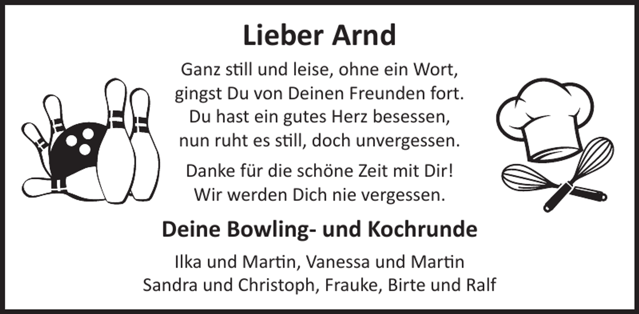 <p>Lieber Arnd</p><p>Ganz still und leise, ohne ein Wort,<br />gingst Du von Deinen Freunden fort.<br />Du hast ein gutes Herz besessen,<br />nun ruht es still, doch unvergessen.<br />Danke für die schöne Zeit mit Dir!<br />Wir werden Dich nie vergessen.</p><p>Deine Bowling- und Kochrunde<br />Ilka und Martin, Vanessa und Martin<br />Sandra und Christoph, Frauke, Birte und Ralf</p>