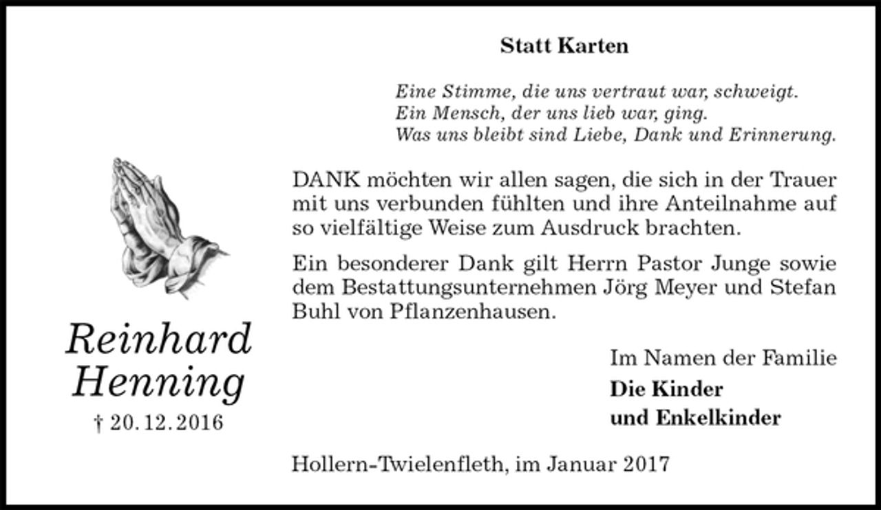 <p>Statt Karten<br />Eine Stimme, die uns vertraut war, schweigt.<br />Ein Mensch, der uns lieb war, ging.<br />Was uns bleibt sind Liebe, Dank und Erinnerung.<br />DANK möchten wir allen sagen, die sich in der Trauer<br />mit uns verbunden fühlten und ihre Anteilnahme auf so vielfältige Weise zum Ausdruck brachten.<br />Ein besonderer Dank gilt Herrn Pastor Junge sowie dem Bestattungsunternehmen Jörg Meyer und Stefan Buhl von Pflanzenhausen.<br />Im Namen der Familie<br />Die Kinder<br />und Enkelkinder<br />Hollern-Twielenfleth, im Januar 2017<br />Reinhard<br />Henning<br />† 20. 12. 2016</p>
