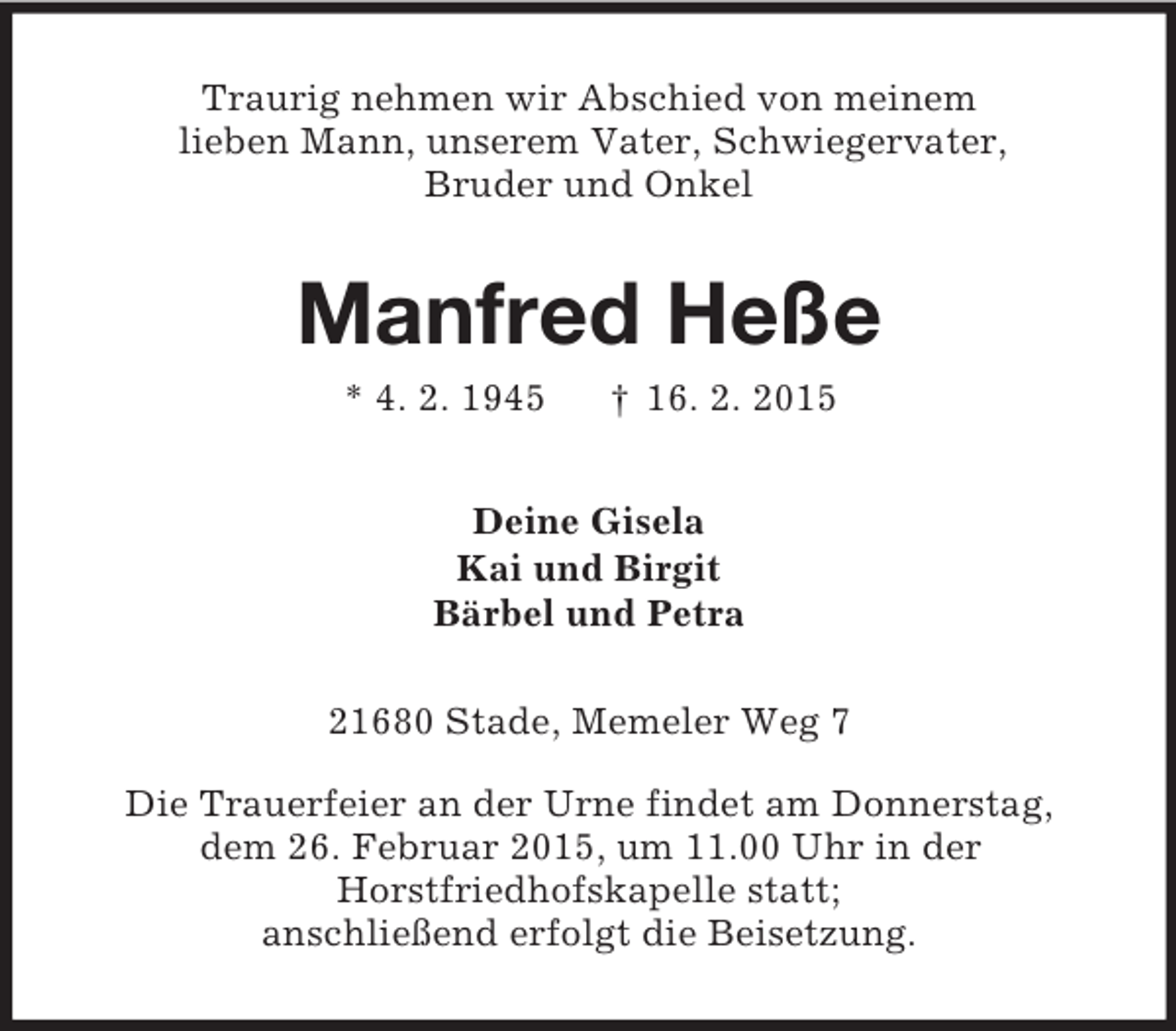 <p>Traurig nehmen wir Abschied von meinem<br />lieben Mann, unserem Vater, Schwiegervater,<br />Bruder und Onkel<br />Manfred Heße<br />* 4. 2. 1945 † 16. 2. 2015<br />Deine Gisela<br />Kai und Birgit<br />Bärbel und Petra<br />21680 Stade, Memeler Weg 7</p><p>Die Trauerfeier an der Urne findet am Donnerstag,<br />dem 26. Februar 2015, um 11.00 Uhr in der<br />Horstfriedhofskapelle statt;<br />anschließend erfolgt die Beisetzung.</p>
