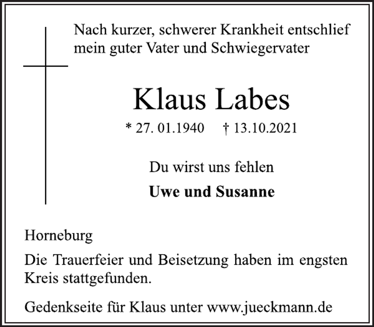 <p>Nach kurzer, schwerer Krankheit entschlief<br />mein guter Vater und Schwiegervater<br />Klaus Labes<br />* 27. 01.1940 † 13.10.2021<br />Du wirst uns fehlen<br />Uwe und Susanne<br />Horneburg<br />Die Trauerfeier und Beisetzung haben im engsten<br />Kreis stattgefunden.<br />Gedenkseite für Klaus unter www.jueckmann.de</p>
