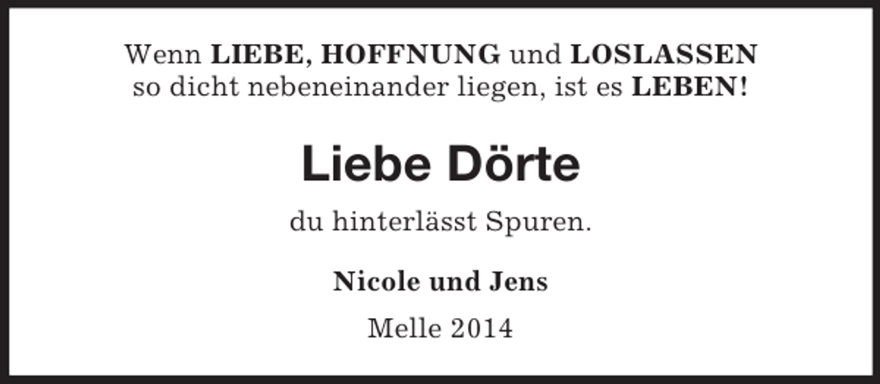 <p>Wenn LIEBE, HOFFNUNG und LOSLASSEN<br />so dicht nebeneinander liegen, ist es LEBEN!<br />Liebe Dörte<br />du hinterlässt Spuren.<br />Nicole und Jens<br />Melle 2014</p>