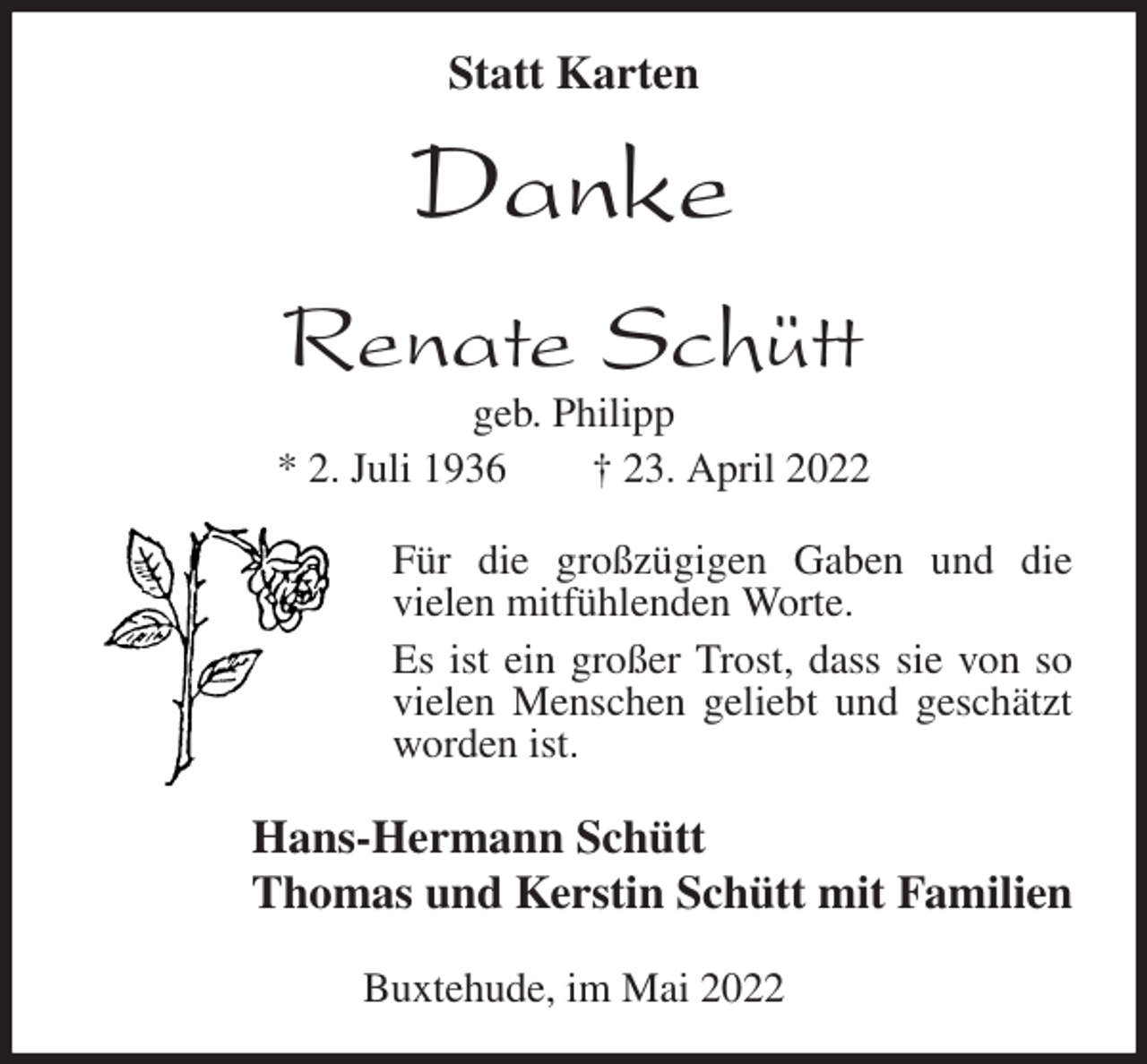 <p>Statt Karten</p>
<p>Danke<br />Renate Schütt<br />geb. Philipp<br />* 2. Juli 1936 † 23. April 2022<br />Für die großzügigen Gaben und die<br />vielen mitfühlenden Worte.<br />Es ist ein großer Trost, dass sie von so vielen Menschen geliebt und geschätzt worden ist.<br />Hans-Hermann Schütt<br />Thomas und Kerstin Schütt mit Familien<br />Buxtehude, im Mai 2022</p>