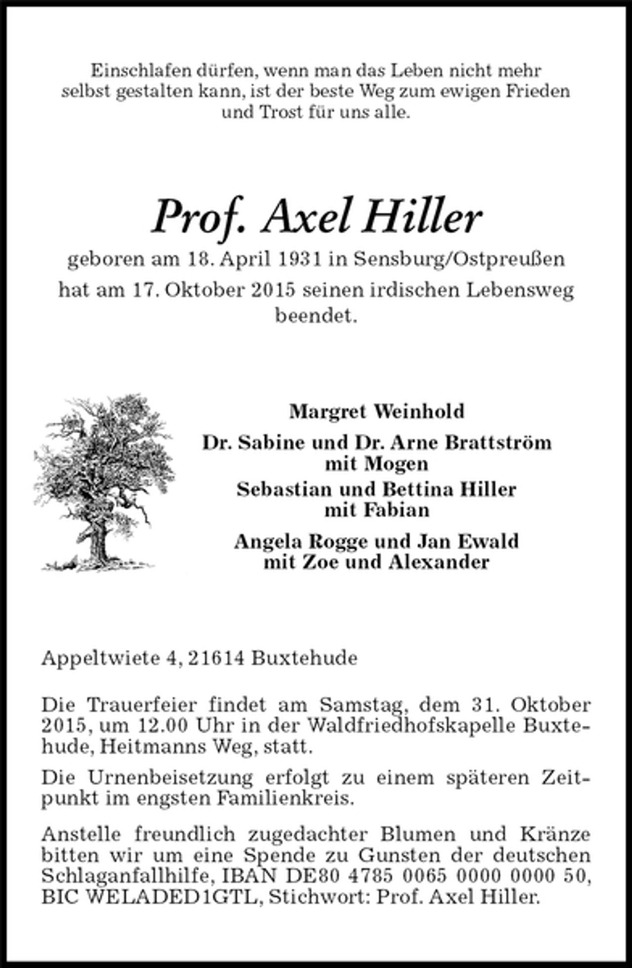 <p>Einschlafen dürfen, wenn man das Leben nicht mehr<br />selbst gestalten kann, ist der beste Weg zum ewigen Frieden<br />und Trost für uns alle.<br />Prof. Axel Hiller<br />geboren am 18. April 1931 in Sensburg/Ostpreußen<br />hat am 17. Oktober 2015 seinen irdischen Lebensweg beendet.<br />Margret Weinhold<br />Dr. Sabine und Dr. Arne Brattström<br />mit Mogen<br />Sebastian und Bettina Hiller<br />mit Fabian<br />Angela Rogge und Jan Ewald<br />mit Zoe und Alexander<br />Appeltwiete 4, 21614 Buxtehude<br />Die Trauerfeier findet am Samstag, dem 31. Oktober 2015, um 12.00 Uhr in der Waldfriedhofskapelle Buxtehude, Heitmanns Weg, statt.<br />Die Urnenbeisetzung erfolgt zu einem späteren Zeitpunkt im engsten Familienkreis.<br />Anstelle freundlich zugedachter Blumen und Kränze bitten wir um eine Spende zu Gunsten der deutschen Schlaganfallhilfe, IBAN DE80 4785 0065 0000 0000 50, BIC WELADED1GTL, Stichwort: Prof. Axel Hiller.</p>