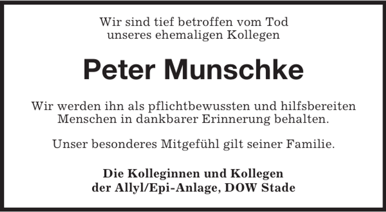 <p>Wir sind tief betroffen vom Tod<br />unseres ehemaligen Kollegen<br />Peter Munschke<br />Wir werden ihn als pflichtbewussten und hilfsbereiten<br />Menschen in dankbarer Erinnerung behalten.</p><p>Unser besonderes Mitgefühl gilt seiner Familie.<br />Die Kolleginnen und Kollegen<br />der Allyl/Epi-Anlage, DOW Stade</p>