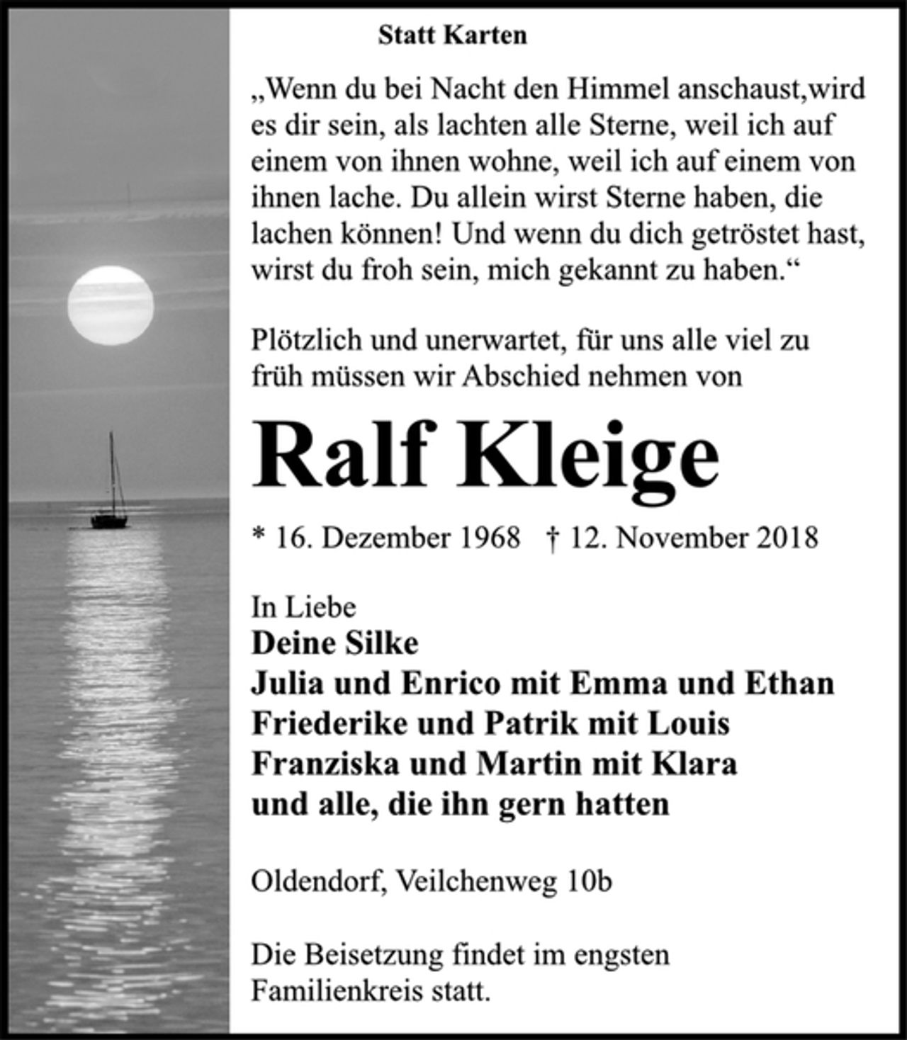 <p>Statt Karten<br />Plötzlich und unerwartet, für uns alle viel zu<br />früh müssen wir Abschied nehmen von<br />„Wenn du bei Nacht den Himmel anschaust,wird<br />es dir sein, als lachten alle Sterne, weil ich auf<br />einem von ihnen wohne, weil ich auf einem von<br />ihnen lache. Du allein wirst Sterne haben, die<br />lachen können! Und wenn du dich getröstet hast,<br />wirst du froh sein, mich gekannt zu haben.“<br />Ralf Kleige<br />* 16. Dezember 1968 † 12. November 2018<br />In Liebe<br />Deine Silke<br />Julia und Enrico mit Emma und Ethan<br />Friederike und Patrik mit Louis<br />Franziska und Martin mit Klara<br />und alle, die ihn gern hatten<br />Oldendorf, Veilchenweg 10b<br />Die Beisetzung findet im engsten<br />Familienkreis statt.</p>