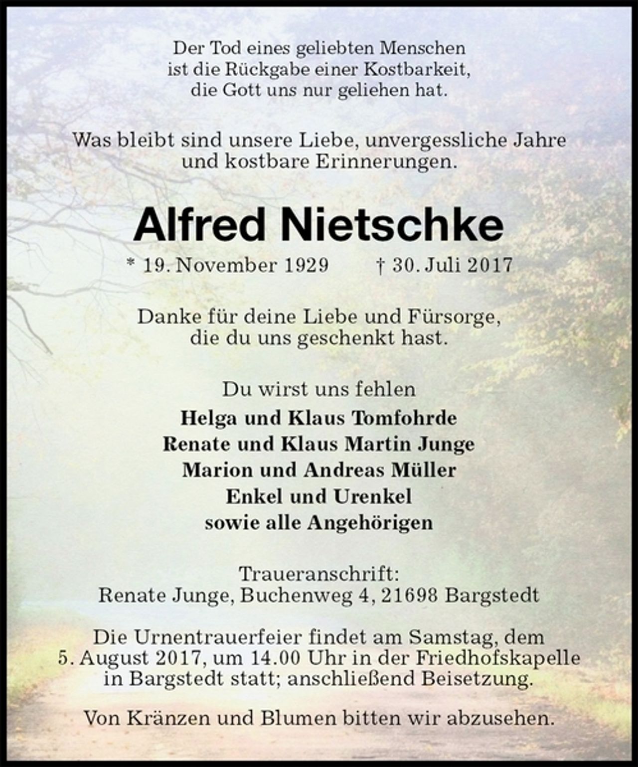 <p>Der Tod eines geliebten Menschen<br />ist die Rückgabe einer Kostbarkeit,<br />die Gott uns nur geliehen hat.<br />Was bleibt sind unsere Liebe, unvergessliche Jahre<br />und kostbare Erinnerungen.<br />Alfred Nietschke<br />* 19. November 1929 † 30. Juli 2017<br />Danke für deine Liebe und Fürsorge,<br />die du uns geschenkt hast.<br />Du wirst uns fehlen<br />Helga und Klaus Tomfohrde<br />Renate und Klaus Martin Junge<br />Marion und Andreas Müller<br />Enkel und Urenkel<br />sowie alle Angehörigen<br />Traueranschrift:<br />Renate Junge, Buchenweg 4, 21698 Bargstedt</p>
<p>Die Urnentrauerfeier findet am Samstag, dem<br />5. August 2017, um 14.00 Uhr in der Friedhofskapelle<br />in Bargstedt statt; anschließend Beisetzung.<br />Von Kränzen und Blumen bitten wir abzusehen.</p>