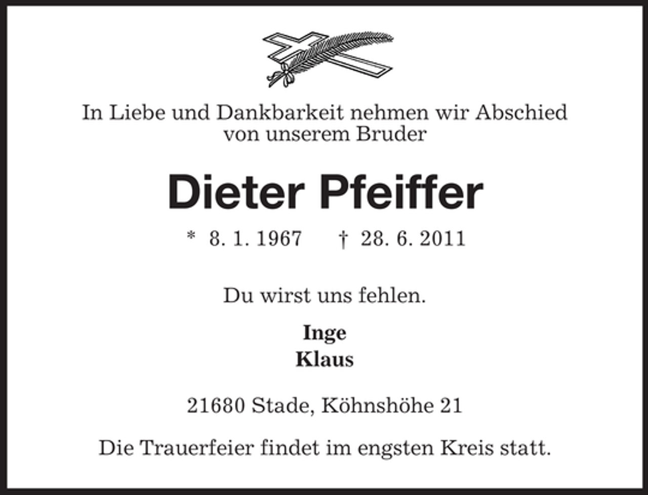 <p>In Liebe und Dankbarkeit nehmen wir Abschied<br />von unserem Bruder</p><p>Dieter Pfeiffer<br />* 8. 1. 1967</p><p>† 28. 6. 2011</p><p>Du wirst uns fehlen.<br />Inge<br />Klaus<br />21680 Stade, Köhnshöhe 21<br />Die Trauerfeier findet im engsten Kreis statt.</p>