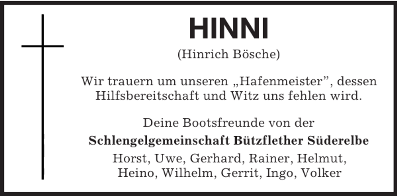 <p>HINNI<br />(Hinrich Bösche)<br />Wir trauern um unseren „Hafenmeister”, dessen Hilfsbereitschaft und Witz uns fehlen wird.<br />Deine Bootsfreunde von der<br />Schlengelgemeinschaft Bützflether Süderelbe<br />Horst, Uwe, Gerhard, Rainer, Helmut,<br />Heino, Wilhelm, Gerrit, Ingo, Volker</p>