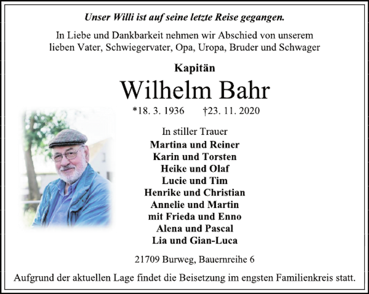 <p>Unser Willi ist auf seine letzte Reise gegangen.<br />In Liebe und Dankbarkeit nehmen wir Abschied von unserem<br />lieben Vater, Schwiegervater, Opa, Uropa, Bruder und Schwager<br />Kapitän<br />Wilhelm Bahr<br />*18. 3. 1936 †23. 11. 2020<br />In stiller Trauer<br />Martina und Reiner<br />Karin und Torsten<br />Heike und Olaf<br />Lucie und Tim<br />Henrike und Christian<br />Annelie und Martin<br />mit Frieda und Enno<br />Alena und Pascal<br />Lia und Gian-Luca<br />21709 Burweg, Bauernreihe 6<br />Aufgrund der aktuellen Lage findet die Beisetzung im engsten Familienkreis statt.</p>