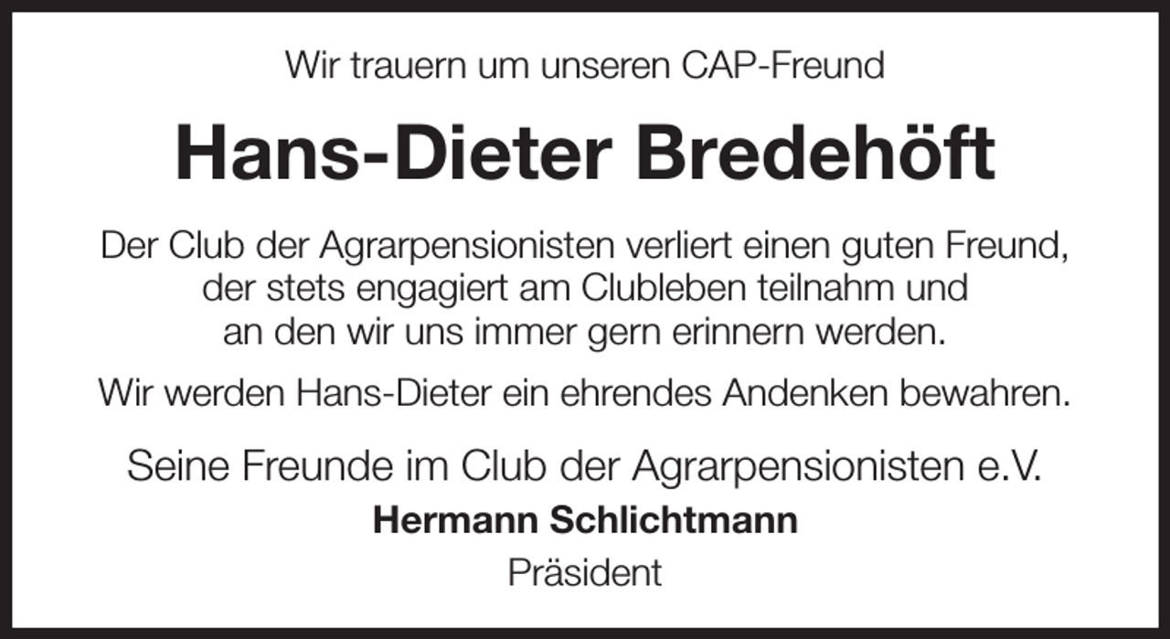 <p>Wir trauern um unseren CAP-Freund<br />Hans-Dieter Bredehöft<br />Der Club der Agrarpensionisten verliert einen guten Freund,<br />der stets engagiert am Clubleben teilnahm und<br />an den wir uns immer gern erinnern werden.<br />Wir werden Hans-Dieter ein ehrendes Andenken bewahren.<br />Seine Freunde im Club der Agrarpensionisten e.V.<br />Hermann Schlichtmann<br />Präsident</p>