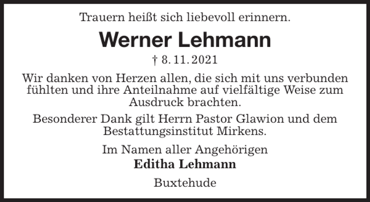 <p>Trauern heißt sich liebevoll erinnern.<br />Werner Lehmann<br />† 8. 11. 2021<br />Wir danken von Herzen allen, die sich mit uns verbunden fühlten und ihre Anteilnahme auf vielfältige Weise zum Ausdruck brachten.<br />Besonderer Dank gilt Herrn Pastor Glawion und dem<br />Bestattungsinstitut Mirkens.<br />Im Namen aller Angehörigen<br />Editha Lehmann<br />Buxtehude</p>