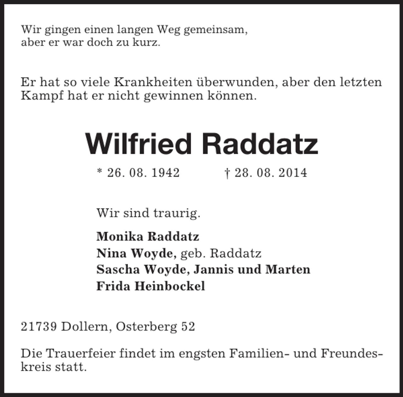 <p>Wir gingen einen langen Weg gemeinsam,<br />aber er war doch zu kurz.<br />Er hat so viele Krankheiten überwunden, aber den letzten<br />Kampf hat er nicht gewinnen können.<br />Wilfried Raddatz<br />* 26. 08. 1942 † 28. 08. 2014<br />Wir sind traurig.<br />Monika Raddatz<br />Nina Woyde, geb. Raddatz<br />Sascha Woyde, Jannis und Marten<br />Frida Heinbockel<br />21739 Dollern, Osterberg 52</p><p>Die Trauerfeier findet im engsten Familien- und Freundes-<br />kreis statt.</p>