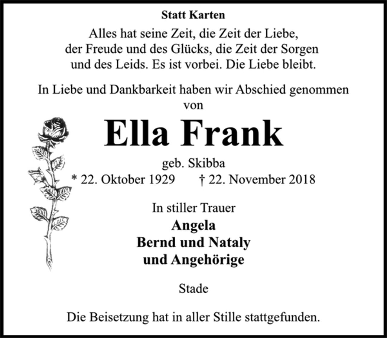 <p>Statt Karten<br />Alles hat seine Zeit, die Zeit der Liebe,<br />der Freude und des Glücks, die Zeit der Sorgen<br />und des Leids. Es ist vorbei. Die Liebe bleibt.<br />In Liebe und Dankbarkeit haben wir Abschied genommen<br />von<br />Ella Frank<br />geb. Skibba<br />* 22. Oktober 1929 † 22. November 2018<br />In stiller Trauer<br />Angela<br />Bernd und Nataly<br />und Angehörige<br />Stade<br />Die Beisetzung hat in aller Stille stattgefunden.</p>