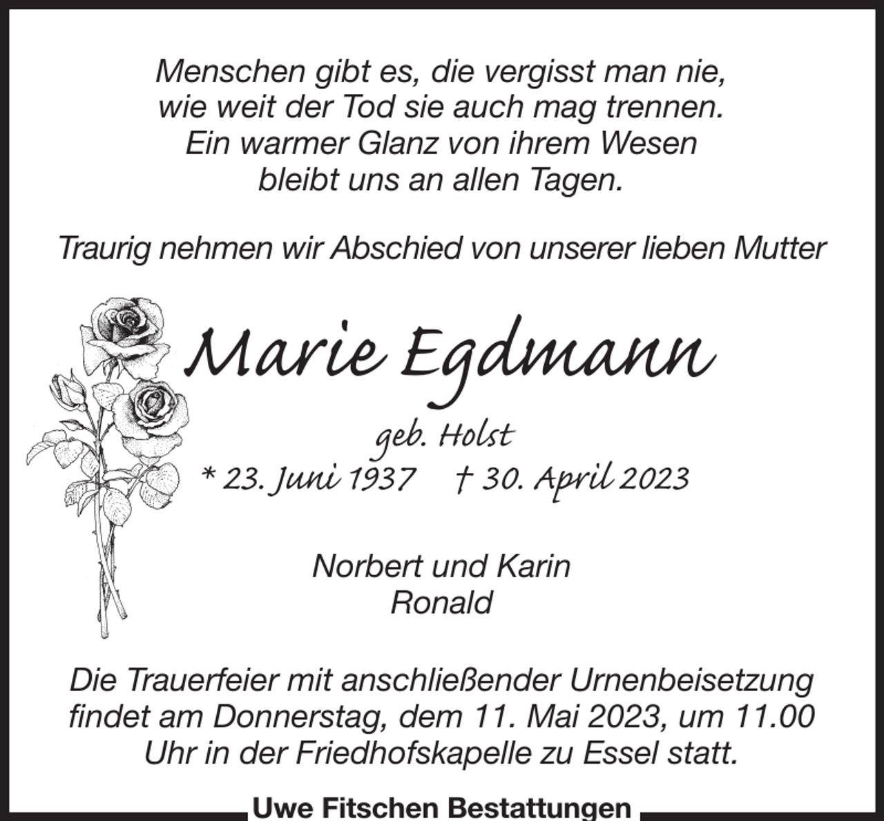 <p>Menschen gibt es, die vergisst man nie,<br />wie weit der Tod sie auch mag trennen.<br />Ein warmer Glanz von ihrem Wesen<br />bleibt uns an allen Tagen.</p><p>Traurig nehmen wir Abschied von unserer lieben Mutter<br />Marie Egdmann<br />geb. Holst<br />* 23. Juni 1937 † 30. April 2023<br />Norbert und Karin<br />Ronald<br />Die Trauerfeier mit anschließender Urnenbeisetzung findet am Donnerstag, dem 11. Mai 2023, um 11.00 Uhr in der Friedhofskapelle zu Essel statt.<br />Uwe Fitschen Bestattungen</p>
