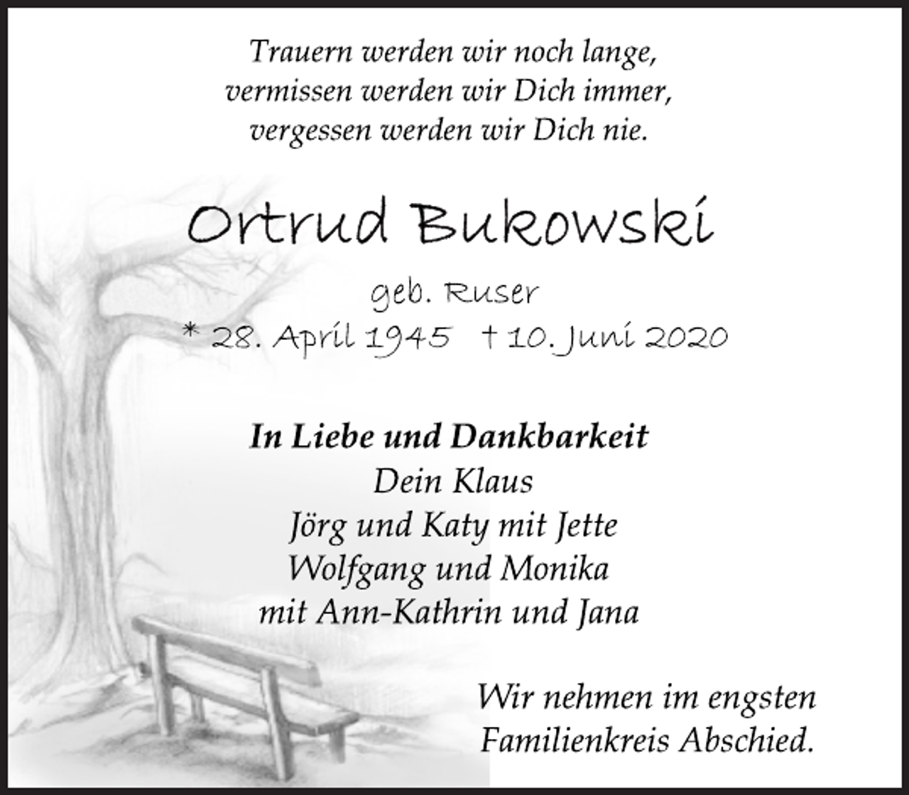 <p>Trauern werden wir noch lange,<br />vermissen werden wir Dich immer,<br />vergessen werden wir Dich nie.<br />Ortrud Bukowski<br />geb. Ruser<br />* 28. April 1945 † 10. Juni 2020<br />In Liebe und Dankbarkeit<br />Dein Klaus<br />Jörg und Katy mit Jette<br />Wolfgang und Monika<br />mit Ann-Kathrin und Jana<br />Wir nehmen im engsten<br />Familienkreis Abschied.</p>