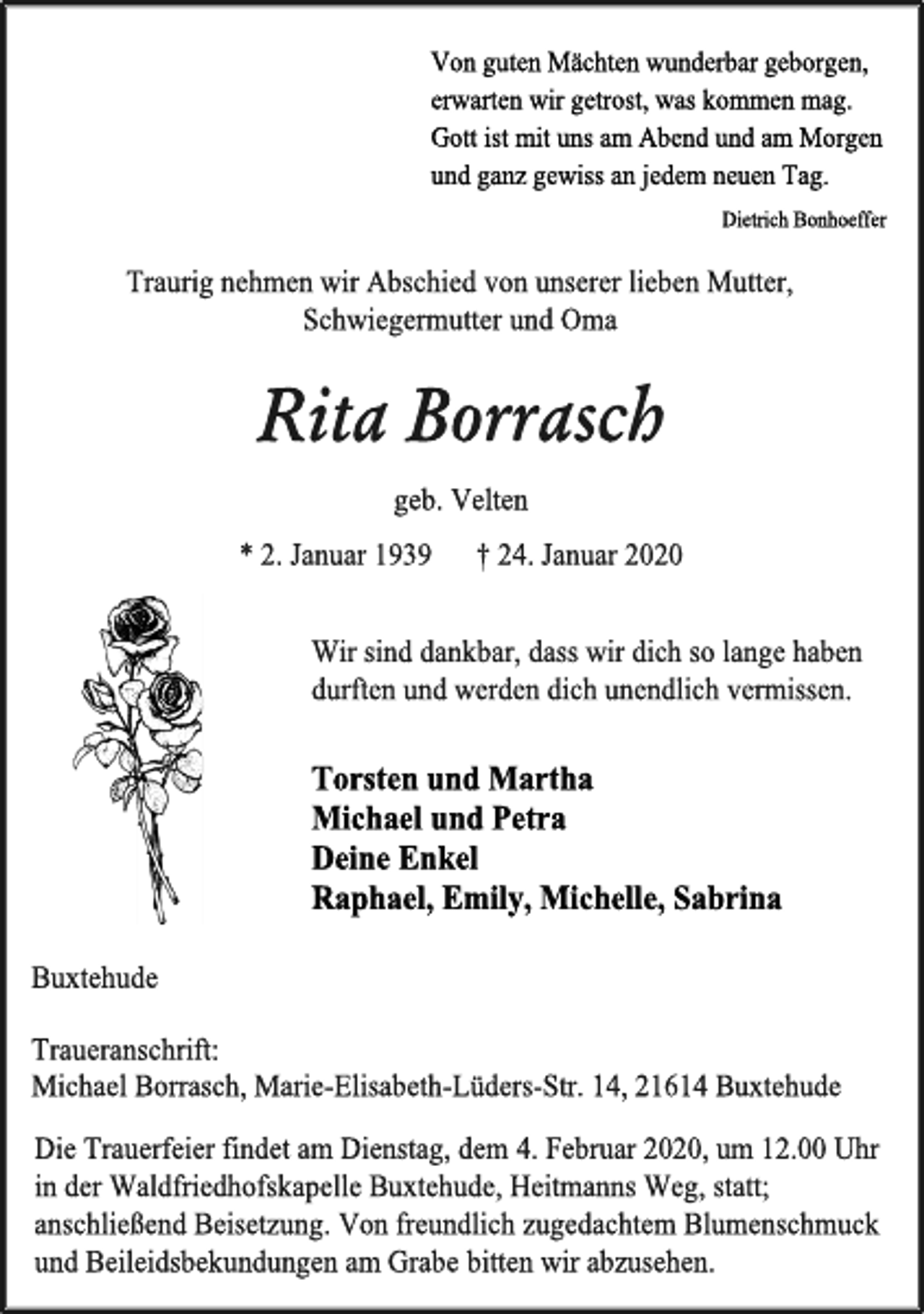 <p>Von guten Mächten wunderbar geborgen,<br />erwarten wir getrost, was kommen mag.<br />Gott ist mit uns am Abend und am Morgen<br />und ganz gewiss an jedem neuen Tag.<br />Dietrich Bonhoeffer<br />Traurig nehmen wir Abschied von unserer lieben Mutter,<br />Schwiegermutter und Oma<br />Rita Borrasch<br />geb. Velten<br />* 2. Januar 1939 † 24. Januar 2020<br />Wir sind dankbar, dass wir dich so lange haben<br />durften und werden dich unendlich vermissen.<br />Torsten und Martha<br />Michael und Petra<br />Deine Enkel<br />Raphael, Emily, Michelle, Sabrina<br />Buxtehude<br />Traueranschrift:<br />Michael Borrasch, Marie-Elisabeth-Lüders-Str. 14, 21614 Buxtehude<br />Die Trauerfeier findet am Dienstag, dem 4. Februar 2020, um 12.00 Uhr in der Waldfriedhofskapelle Buxtehude, Heitmanns Weg, statt;<br />anschließend Beisetzung. Von freundlich zugedachtem Blumenschmuck und Beileidsbekundungen am Grabe bitten wir abzusehen.</p>