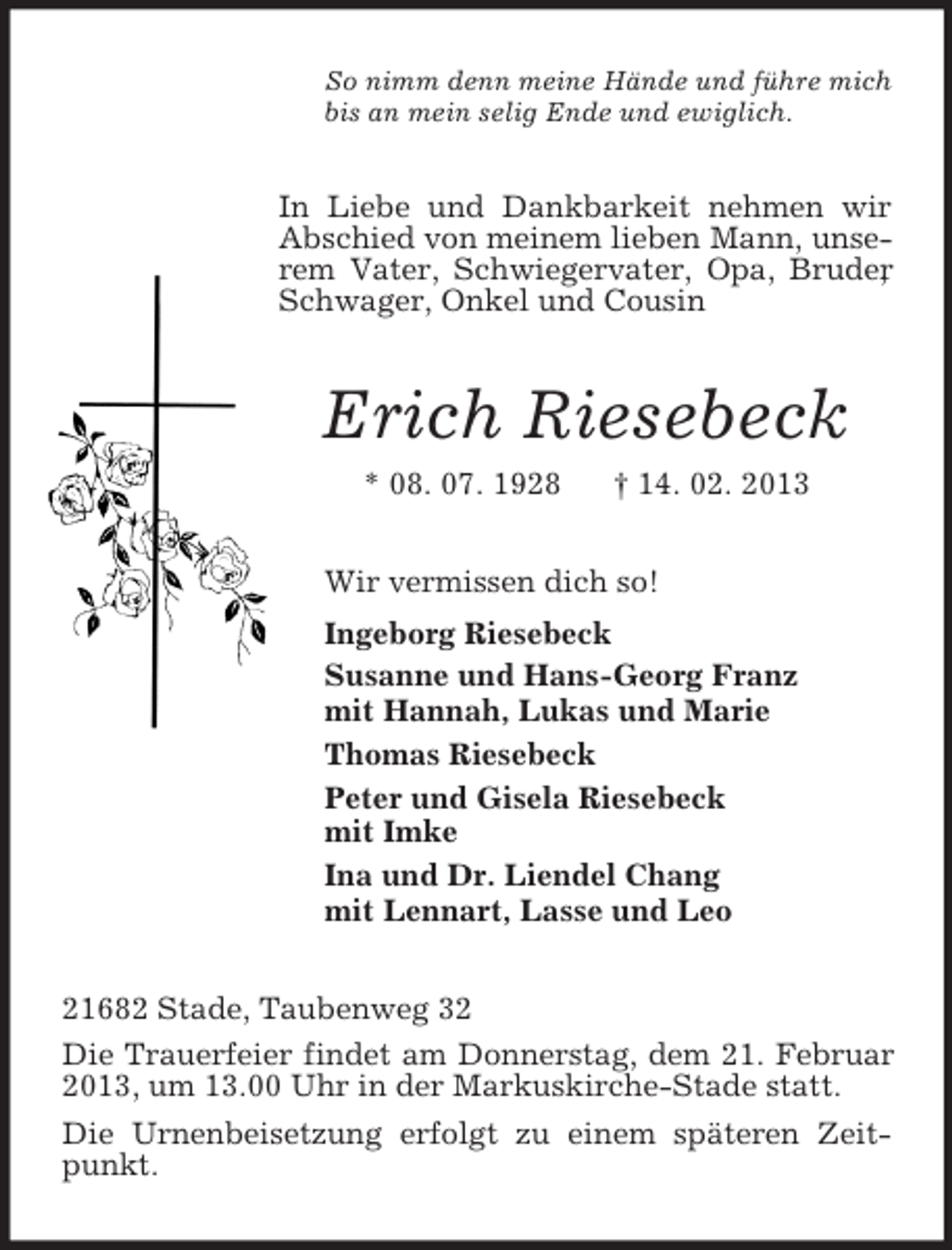 <p>So nimm denn meine Hände und führe mich<br />bis an mein selig Ende und ewiglich.<br />In Liebe und Dankbarkeit nehmen wir Abschied von meinem lieben Mann, unserem Vater, Schwiegervater, Opa, Bruder, Schwager, Onkel und Cousin<br />Erich Riesebeck<br />* 08. 07. 1928 † 14. 02. 2013<br />Wir vermissen dich so!<br />Ingeborg Riesebeck<br />Susanne und Hans-Georg Franz<br />mit Hannah, Lukas und Marie<br />Thomas Riesebeck<br />Peter und Gisela Riesebeck<br />mit Imke<br />Ina und Dr. Liendel Chang<br />mit Lennart, Lasse und Leo<br />21682 Stade, Taubenweg 32<br />Die Trauerfeier findet am Donnerstag, dem 21. Februar 2013, um 13.00 Uhr in der Markuskirche-Stade statt.<br />Die Urnenbeisetzung erfolgt zu einem späteren Zeitpunkt.</p>