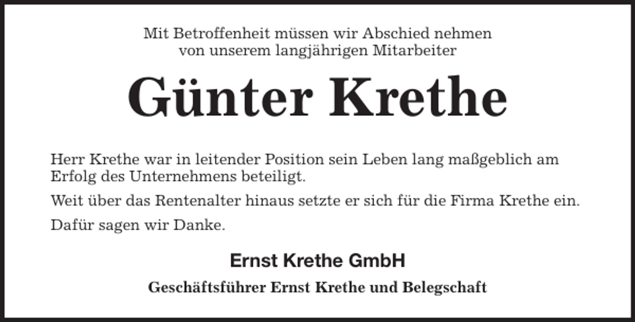 <p>Mit Betroffenheit müssen wir Abschied nehmen<br />von unserem langjährigen Mitarbeiter<br />Günter Krethe<br />Herr Krethe war in leitender Position sein Leben lang maßgeblich am<br />Erfolg des Unternehmens beteiligt.<br />Weit über das Rentenalter hinaus setzte er sich für die Firma Krethe ein.<br />Dafür sagen wir Danke.<br />Ernst Krethe GmbH<br />Geschäftsführer Ernst Krethe und Belegschaft</p>