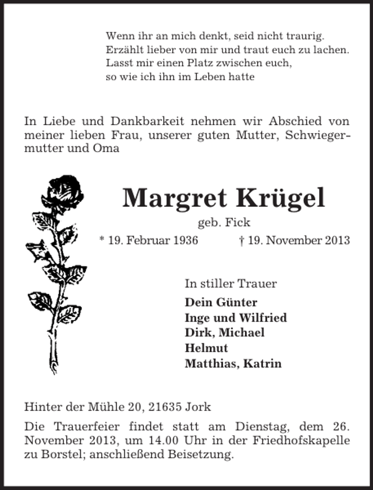 <p>Wenn ihr an mich denkt, seid nicht traurig.<br />Erzählt lieber von mir und traut euch zu lachen.<br />Lasst mir einen Platz zwischen euch,<br />so wie ich ihn im Leben hatte</p><p>In Liebe und Dankbarkeit nehmen wir Abschied von<br />meiner lieben Frau, unserer guten Mutter, Schwiegermutter und Oma</p><p>Margret Krügel<br />geb. Fick<br />* 19. Februar 1936<br />† 19. November 2013</p><p>In stiller Trauer<br />Dein Günter<br />Inge und Wilfried<br />Dirk, Michael<br />Helmut<br />Matthias, Katrin</p><p>Hinter der Mühle 20, 21635 Jork<br />Die Trauerfeier findet statt am Dienstag, dem 26.<br />November 2013, um 14.00 Uhr in der Friedhofskapelle<br />zu Borstel; anschließend Beisetzung.</p>