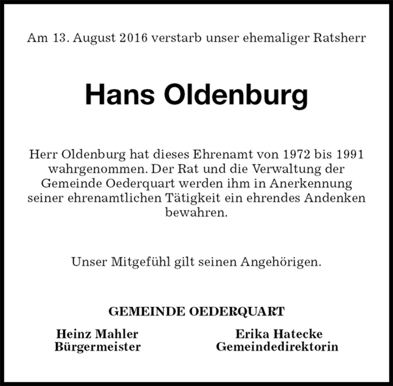 <p>Am 13. August 2016 verstarb unser ehemaliger Ratsherr<br />Hans Oldenburg<br />Herr Oldenburg hat dieses Ehrenamt von 1972 bis 1991<br />wahrgenommen. Der Rat und die Verwaltung der<br />Gemeinde Oederquart werden ihm in Anerkennung<br />seiner ehrenamtlichen Tätigkeit ein ehrendes Andenken bewahren.<br />Unser Mitgefühl gilt seinen Angehörigen.<br />GEMEINDE OEDERQUART<br />Heinz Mahler Erika Hatecke<br />Bürgermeister Gemeindedirektorin</p>