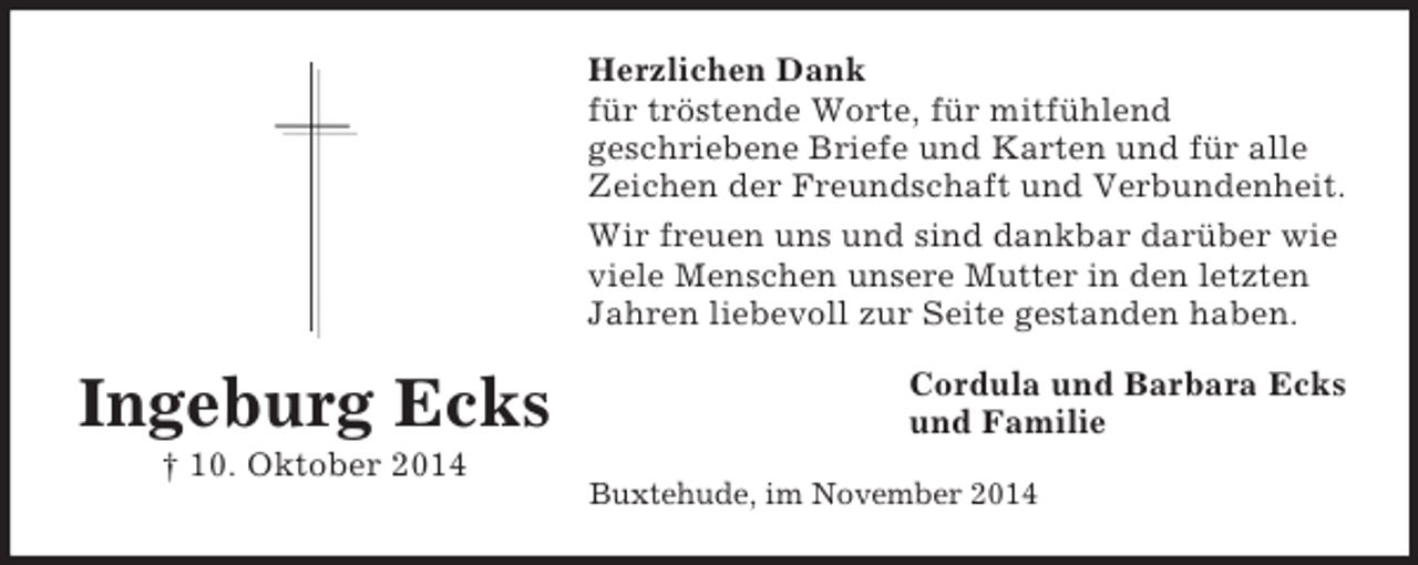 <p>Ingeburg Ecks<br />Â† 10. Oktober 2014<br />Herzlichen Dank<br />fÃ¼r trÃ¶stende Worte, fÃ¼r mitfÃ¼hlend<br />geschriebene Briefe und Karten und fÃ¼r alle Zeichen der Freundschaft und Verbundenheit.<br />Wir freuen uns und sind dankbar darÃ¼ber wie viele Menschen unsere Mutter in den letzten Jahren liebevoll zur Seite gestanden haben.<br />Cordula und Barbara Ecks<br />und Familie<br />Buxtehude, im November 2014</p>