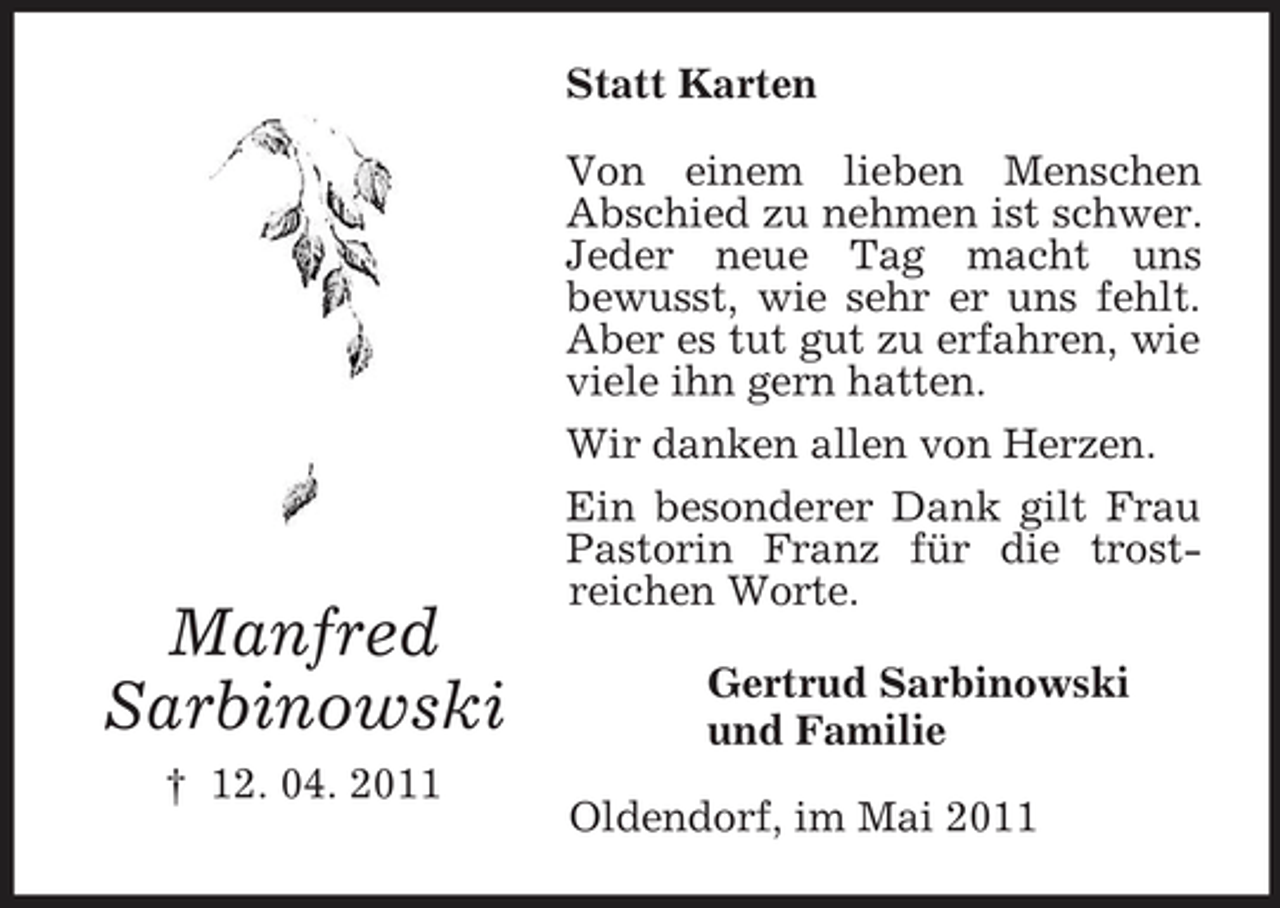 <p>Statt Karten Von einem lieben Menschen Abschied zu nehmen ist schwer. Jeder neue Tag macht uns bewusst, wie sehr er uns fehlt. Aber es tut gut zu erfahren, wie viele ihn gern hatten. Wir danken allen von Herzen. Ein besonderer Dank gilt Frau Pastorin Franz für die trostreichen Worte. Gertrud Sarbinowski und Familie Oldendorf, im Mai 2011</p><p>Manfred Sarbinowski<br />† 12. 04. 2011</p>