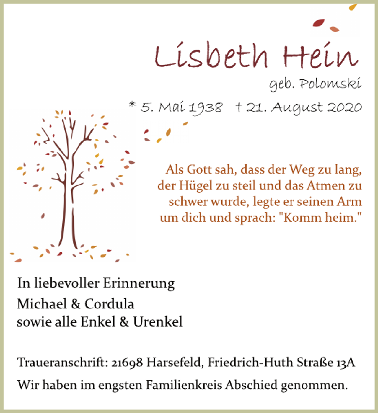 <p>Lisbeth Hein geb. Polomski<br />* 5. Mai 1938 † 21. August 2020<br />Als Gott sah, dass der Weg zu lang, der Hügel zu steil und das Atmen zu schwer wurde, legte er seinen Arm um dich und sprach: "Komm heim."<br />In liebevoller Erinnerung<br />Michael &amp; Cordula sowie alle Enkel &amp; Urenkel<br />Traueranschrift: 21698 Harsefeld, Friedrich­Huth Straße 13A<br />Wir haben im engsten Familienkreis Abschied genommen.</p>