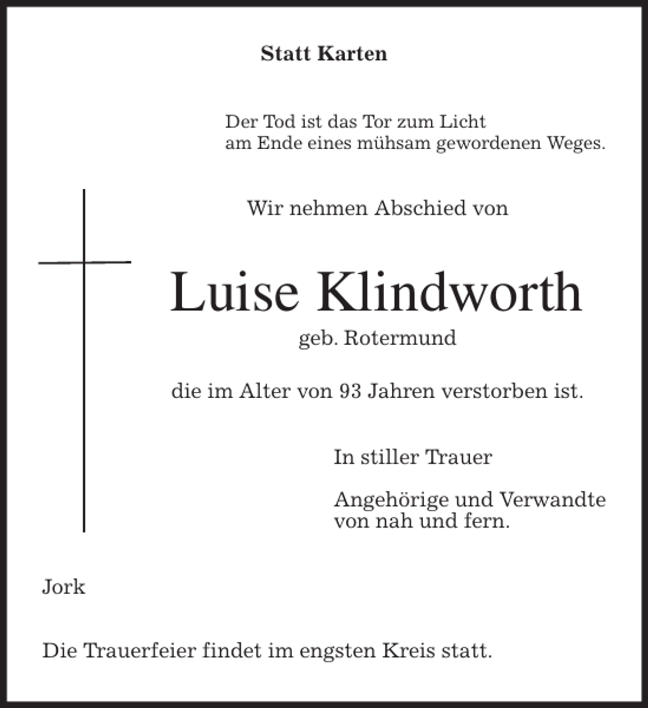 <p>Statt Karten<br />Der Tod ist das Tor zum Licht<br />am Ende eines mühsam gewordenen Weges.<br />Wir nehmen Abschied von<br />Luise Klindworth<br />geb. Rotermund</p>
<p>die im Alter von 93 Jahren verstorben ist.<br />In stiller Trauer</p>
<p>Angehörige und Verwandte<br />von nah und fern.<br />Jork</p>
<p>Die Trauerfeier findet im engsten Kreis statt.</p>