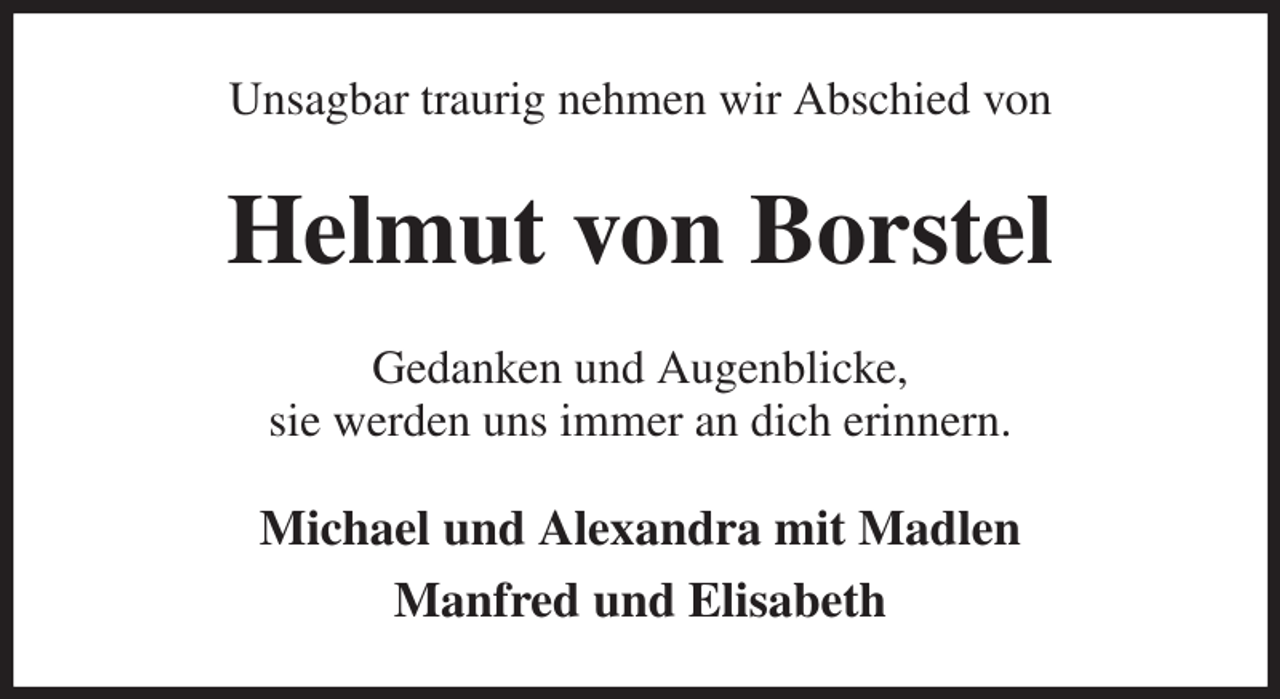 <p>Unsagbar traurig nehmen wir Abschied von<br />Helmut von Borstel<br />Gedanken und Augenblicke,<br />sie werden uns immer an dich erinnern.<br />Michael und Alexandra mit Madlen<br />Manfred und Elisabeth</p>