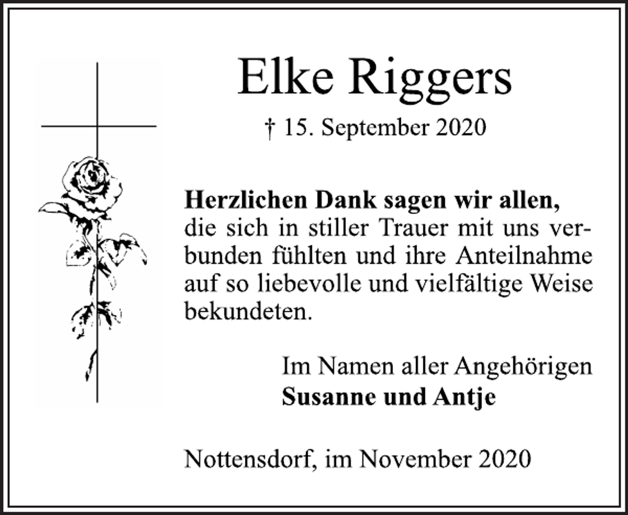 <p>Elke Riggers<br />+ 15. September 2020<br />Herzlichen Dank sagen wir allen,<br />die sich in stiller Trauer mit uns ver-<br />bunden fühlten und ihre Anteilnahme<br />auf so liebevolle und vielfältige Weise<br />bekundeten.<br />Im Namen aller Angehörigen<br />Susanne und Antje<br />Nottensdorf, im November 2020</p>