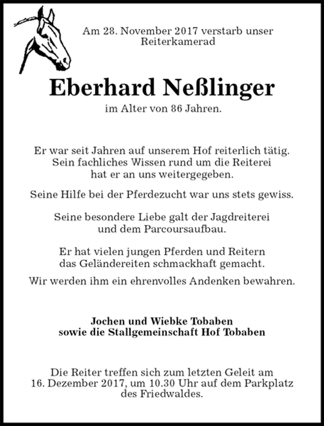 <p>Am 28. November 2017 verstarb unser<br />Reiterkamerad<br />Eberhard Neßlinger<br />im Alter von 86 Jahren.<br />Er war seit Jahren auf unserem Hof reiterlich tätig.<br />Sein fachliches Wissen rund um die Reiterei<br />hat er an uns weitergegeben.<br />Seine Hilfe bei der Pferdezucht war uns stets gewiss.<br />Seine besondere Liebe galt der Jagdreiterei<br />und dem Parcoursaufbau.<br />Er hat vielen jungen Pferden und Reitern<br />das Geländereiten schmackhaft gemacht.<br />Wir werden ihm ein ehrenvolles Andenken bewahren.<br />Jochen und Wiebke Tobaben<br />sowie die Stallgemeinschaft Hof Tobaben<br />Die Reiter treffen sich zum letzten Geleit am<br />16. Dezember 2017, um 10.30 Uhr auf dem Parkplatz<br />des Friedwaldes.</p>