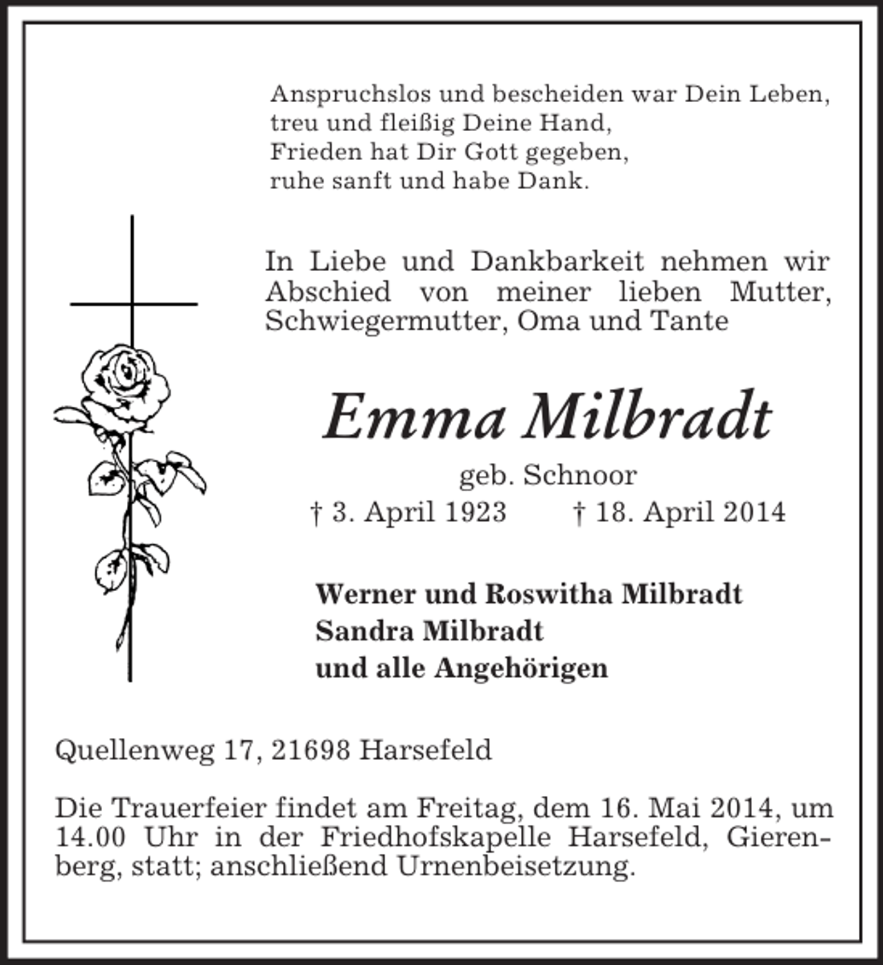 <p>Anspruchslos und bescheiden war Dein Leben,<br />treu und fleißig Deine Hand,<br />Frieden hat Dir Gott gegeben,<br />ruhe sanft und habe Dank.<br />In Liebe und Dankbarkeit nehmen wir Abschied von meiner lieben Mutter, Schwiegermutter, Oma und Tante<br />Emma Milbradt<br />geb. Schnoor<br />† 3. April 1923 † 18. April 2014<br />Werner und Roswitha Milbradt<br />Sandra Milbradt<br />und alle Angehörigen<br />Quellenweg 17, 21698 Harsefeld<br />Die Trauerfeier findet am Freitag, dem 16. Mai 2014, um 14.00 Uhr in der Friedhofskapelle Harsefeld, Gierenberg, statt; anschließend Urnenbeisetzung.</p>