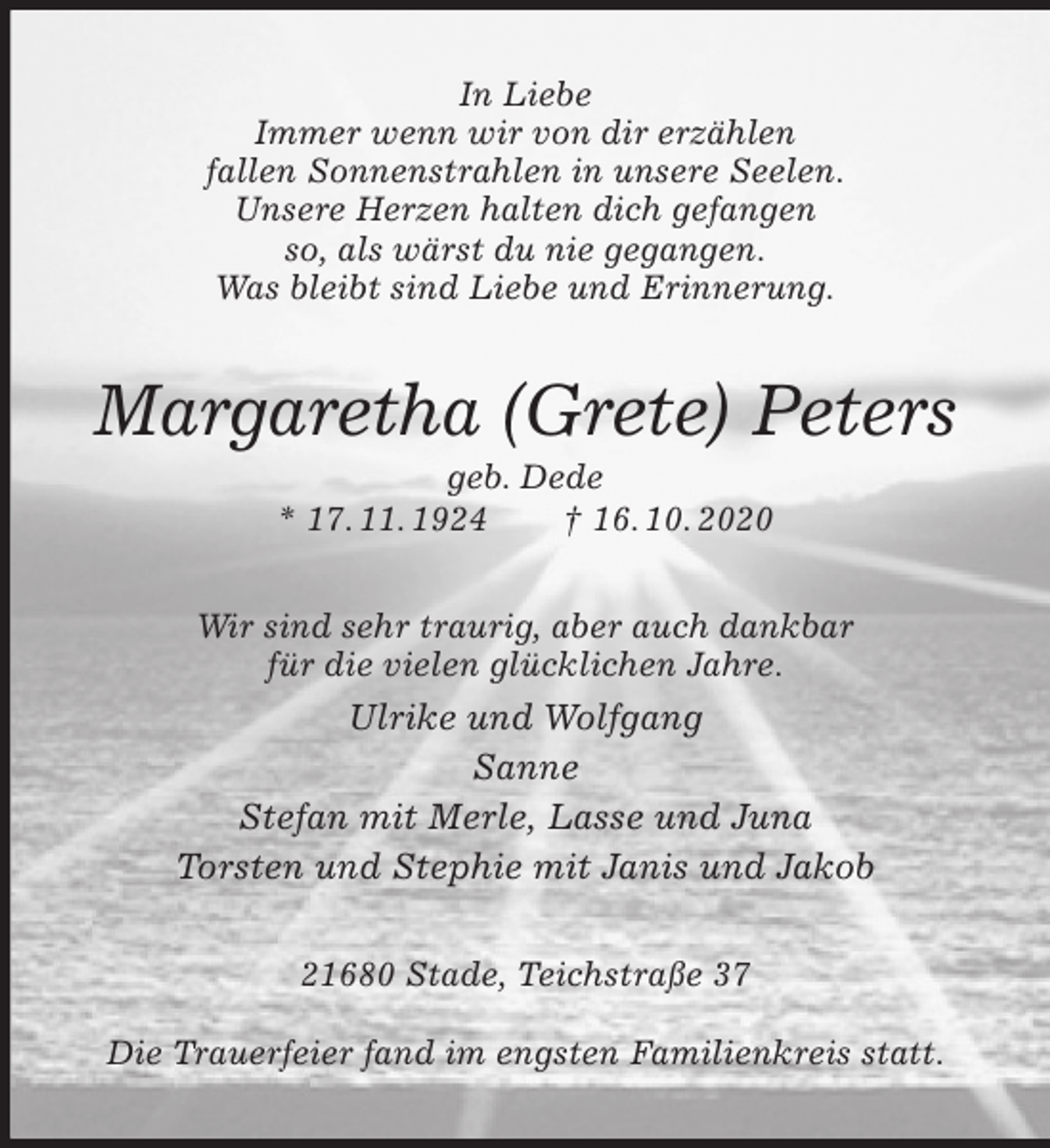 <p>In Liebe<br />Immer wenn wir von dir erzählen<br />fallen Sonnenstrahlen in unsere Seelen.<br />Unsere Herzen halten dich gefangen<br />so, als wärst du nie gegangen.<br />Was bleibt sind Liebe und Erinnerung.<br />Margaretha (Grete) Peters<br />geb. Dede<br />* 17. 11. 1924 † 16. 10. 2020<br />Wir sind sehr traurig, aber auch dankbar<br />für die vielen glücklichen Jahre.<br />Ulrike und Wolfgang<br />Sanne<br />Stefan mit Merle, Lasse und Juna<br />Torsten und Stephie mit Janis und Jakob<br />21680 Stade, Teichstraße 37</p>
<p>Die Trauerfeier fand im engsten Familienkreis statt.</p>