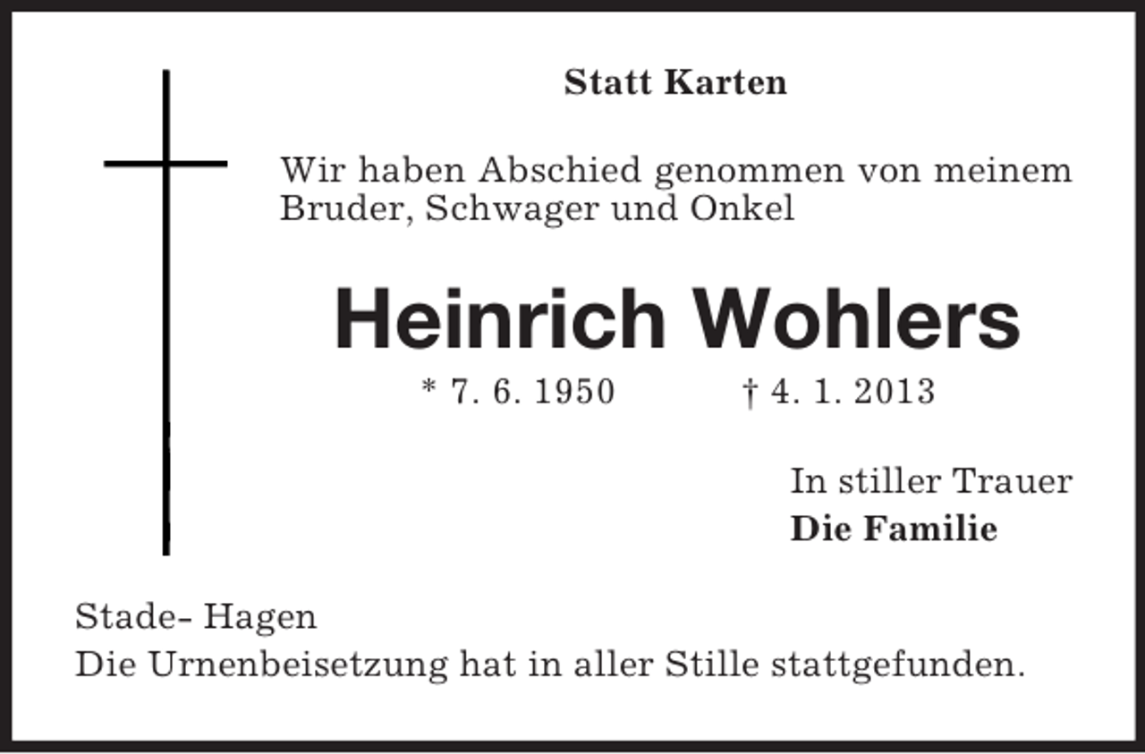 <p>Statt Karten<br />Wir haben Abschied genommen von meinem<br />Bruder, Schwager und Onkel</p><p>Heinrich Wohlers<br />* 7. 6. 1950</p><p>† 4. 1. 2013<br />In stiller Trauer<br />Die Familie</p><p>Stade- Hagen<br />Die Urnenbeisetzung hat in aller Stille stattgefunden.</p>