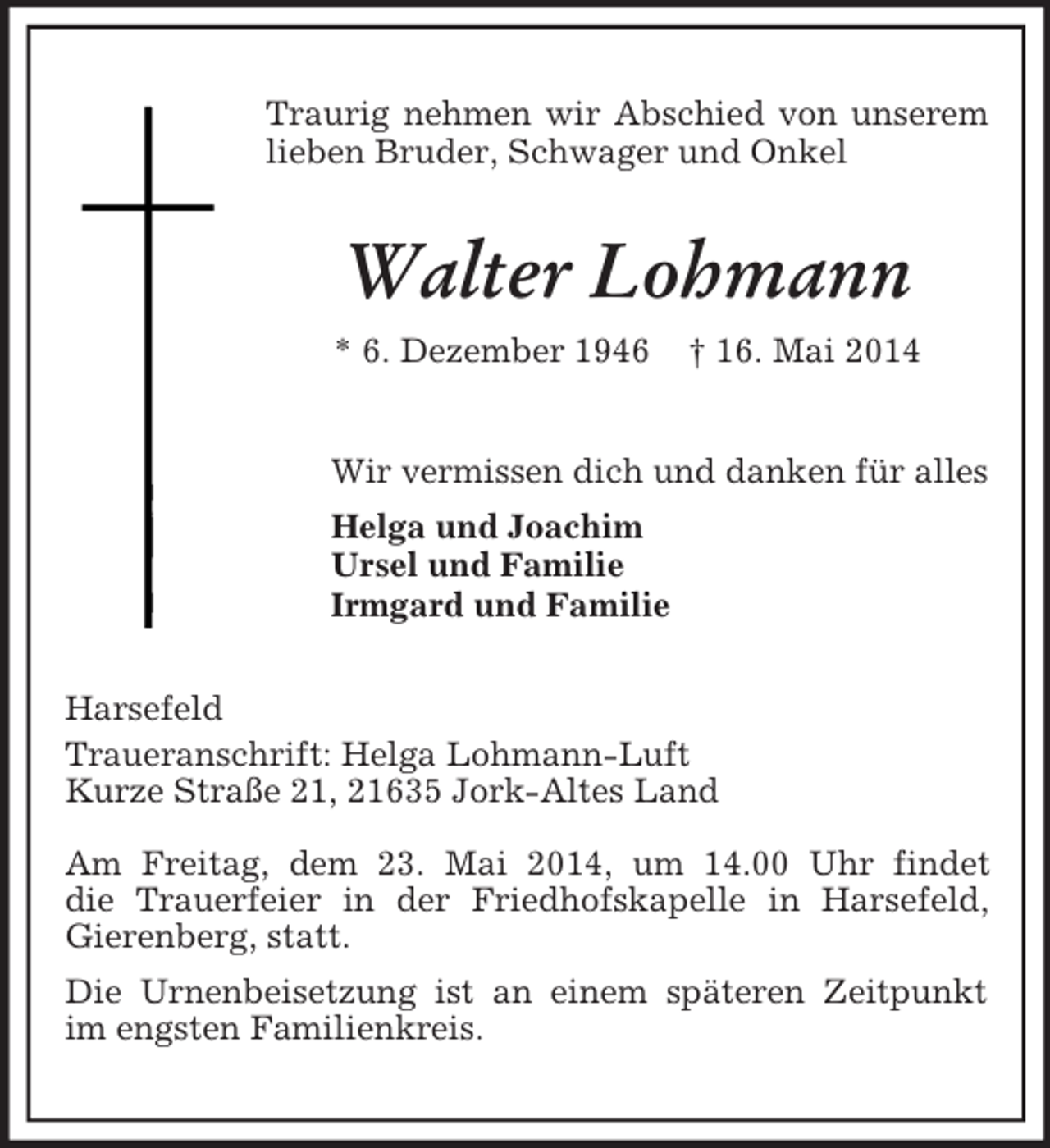 <p>Traurig nehmen wir Abschied von unserem lieben Bruder, Schwager und Onkel<br />Walter Lohmann<br />* 6. Dezember 1946 † 16. Mai 2014<br />Wir vermissen dich und danken für alles<br />Helga und Joachim<br />Ursel und Familie<br />Irmgard und Familie<br />Harsefeld<br />Traueranschrift: Helga Lohmann-Luft<br />Kurze Straße 21, 21635 Jork-Altes Land<br />Am Freitag, dem 23. Mai 2014, um 14.00 Uhr findet<br />die Trauerfeier in der Friedhofskapelle in Harsefeld, Gierenberg, statt.<br />Die Urnenbeisetzung ist an einem späteren Zeitpunkt im engsten Familienkreis.</p>