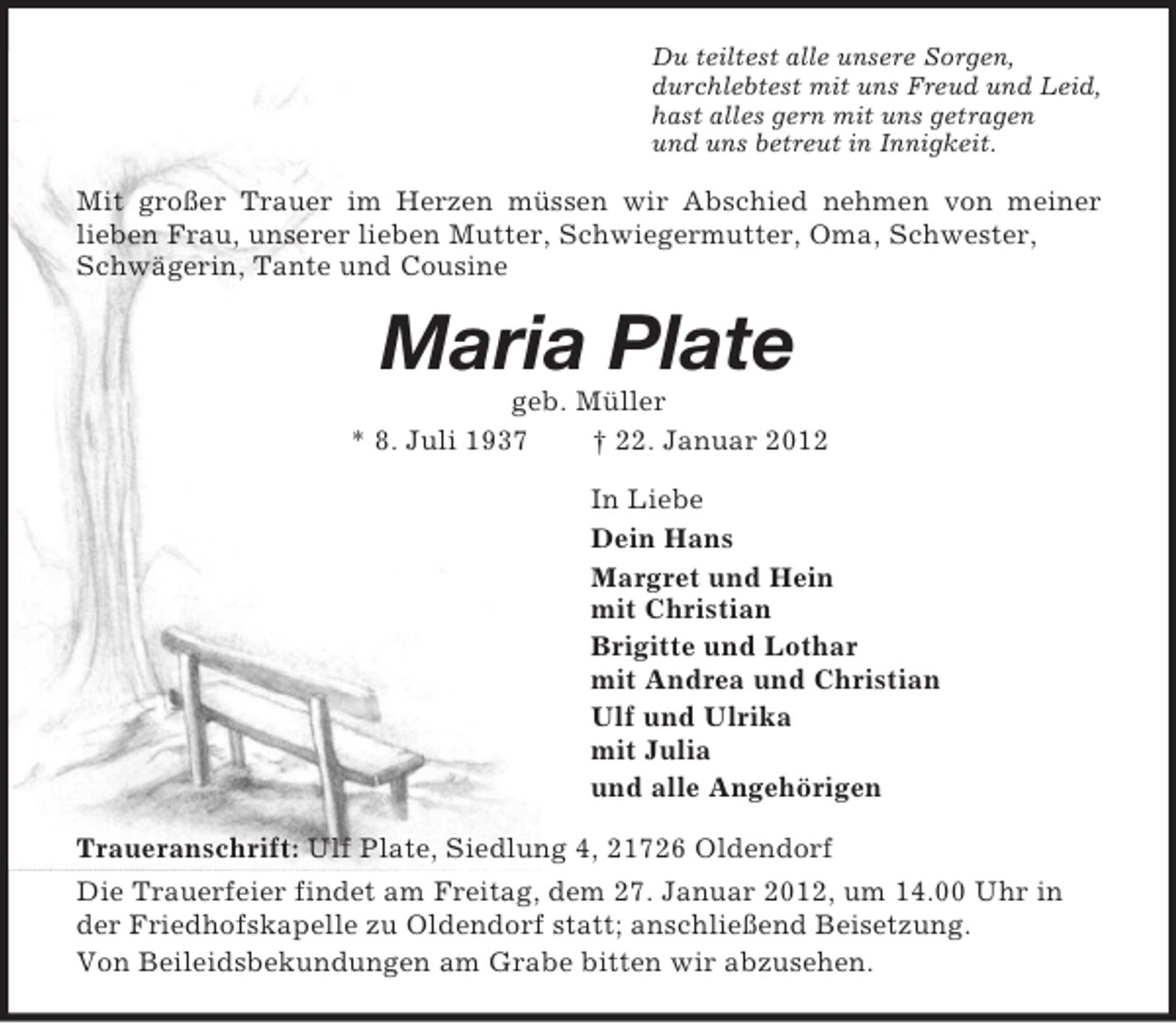 <p>Du teiltest alle unsere Sorgen,<br />durchlebtest mit uns Freud und Leid,<br />hast alles gern mit uns getragen<br />und uns betreut in Innigkeit.<br />Mit großer Trauer im Herzen müssen wir Abschied nehmen von meiner<br />lieben Frau, unserer lieben Mutter, Schwiegermutter, Oma, Schwester, Schwägerin, Tante und Cousine<br />Maria Plate<br />geb. Müller<br />* 8. Juli 1937 † 22. Januar 2012<br />In Liebe<br />Dein Hans<br />Margret und Hein<br />mit Christian<br />Brigitte und Lothar<br />mit Andrea und Christian<br />Ulf und Ulrika<br />mit Julia<br />und alle Angehörigen<br />Traueranschrift: Ulf Plate, Siedlung 4, 21726 Oldendorf<br />Die Trauerfeier findet am Freitag, dem 27. Januar 2012, um 14.00 Uhr in der Friedhofskapelle zu Oldendorf statt; anschließend Beisetzung.<br />Von Beileidsbekundungen am Grabe bitten wir abzusehen.</p>