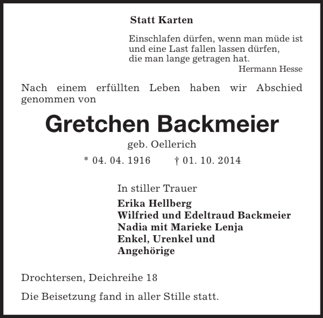 <p>Statt Karten<br />Einschlafen dürfen, wenn man müde ist<br />und eine Last fallen lassen dürfen,<br />die man lange getragen hat.<br />Hermann Hesse<br />Nach einem erfüllten Leben haben wir Abschied<br />genommen von<br />Gretchen Backmeier<br />geb. Oellerich<br />* 04. 04. 1916 † 01. 10. 2014<br />In stiller Trauer<br />Erika Hellberg<br />Wilfried und Edeltraud Backmeier<br />Nadia mit Marieke Lenja<br />Enkel, Urenkel und<br />Angehörige<br />Drochtersen, Deichreihe 18<br />Die Beisetzung fand in aller Stille statt.</p>