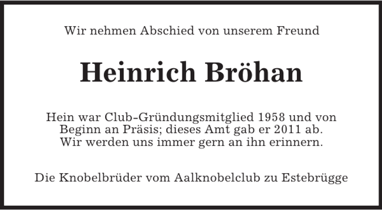 <p>Wir nehmen Abschied von unserem Freund</p><p>Heinrich Bröhan<br />Hein war Club-Gründungsmitglied 1958 und von<br />Beginn an Präsis; dieses Amt gab er 2011 ab.<br />Wir werden uns immer gern an ihn erinnern.<br />Die Knobelbrüder vom Aalknobelclub zu Estebrügge</p>