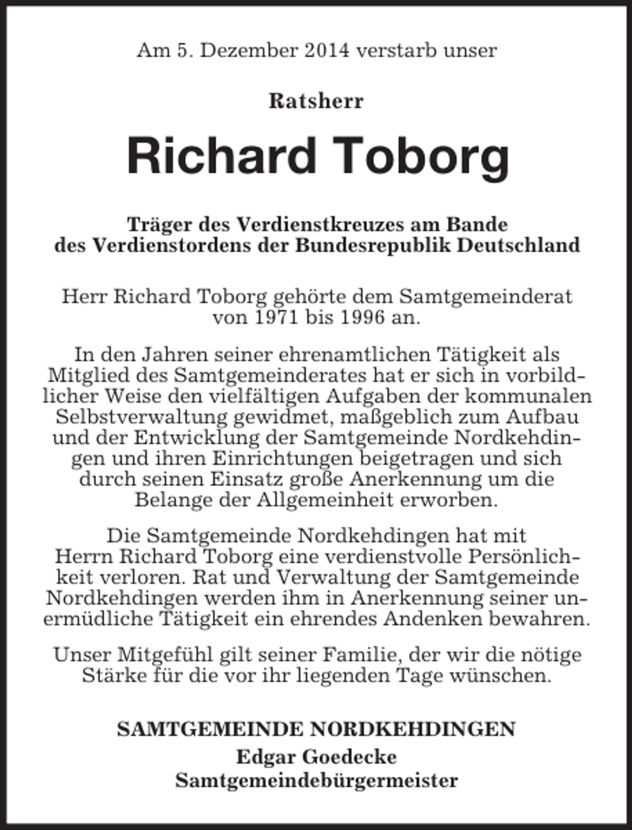 <p>Am 5. Dezember 2014 verstarb unser</p><p>Ratsherr<br />Richard Toborg<br />Träger des Verdienstkreuzes am Bande<br />des Verdienstordens der Bundesrepublik Deutschland</p><p>Herr Richard Toborg gehörte dem Samtgemeinderat<br />von 1971 bis 1996 an.<br />In den Jahren seiner ehrenamtlichen Tätigkeit als<br />Mitglied des Samtgemeinderates hat er sich in vorbildlicher Weise den vielfältigen Aufgaben der kommunalen Selbstverwaltung gewidmet, maßgeblich zum Aufbau und der Entwicklung der Samtgemeinde Nordkehdingen und ihren Einrichtungen beigetragen und sich durch seinen Einsatz große Anerkennung um die<br />Belange der Allgemeinheit erworben.<br />Die Samtgemeinde Nordkehdingen hat mit<br />Herrn Richard Toborg eine verdienstvolle Persönlichkeit verloren. Rat und Verwaltung der Samtgemeinde Nordkehdingen werden ihm in Anerkennung seiner unermüdliche Tätigkeit ein ehrendes Andenken bewahren.<br />Unser Mitgefühl gilt seiner Familie, der wir die nötige Stärke für die vor ihr liegenden Tage wünschen.<br />SAMTGEMEINDE NORDKEHDINGEN<br />Edgar Goedecke<br />Samtgemeindebürgermeister</p>