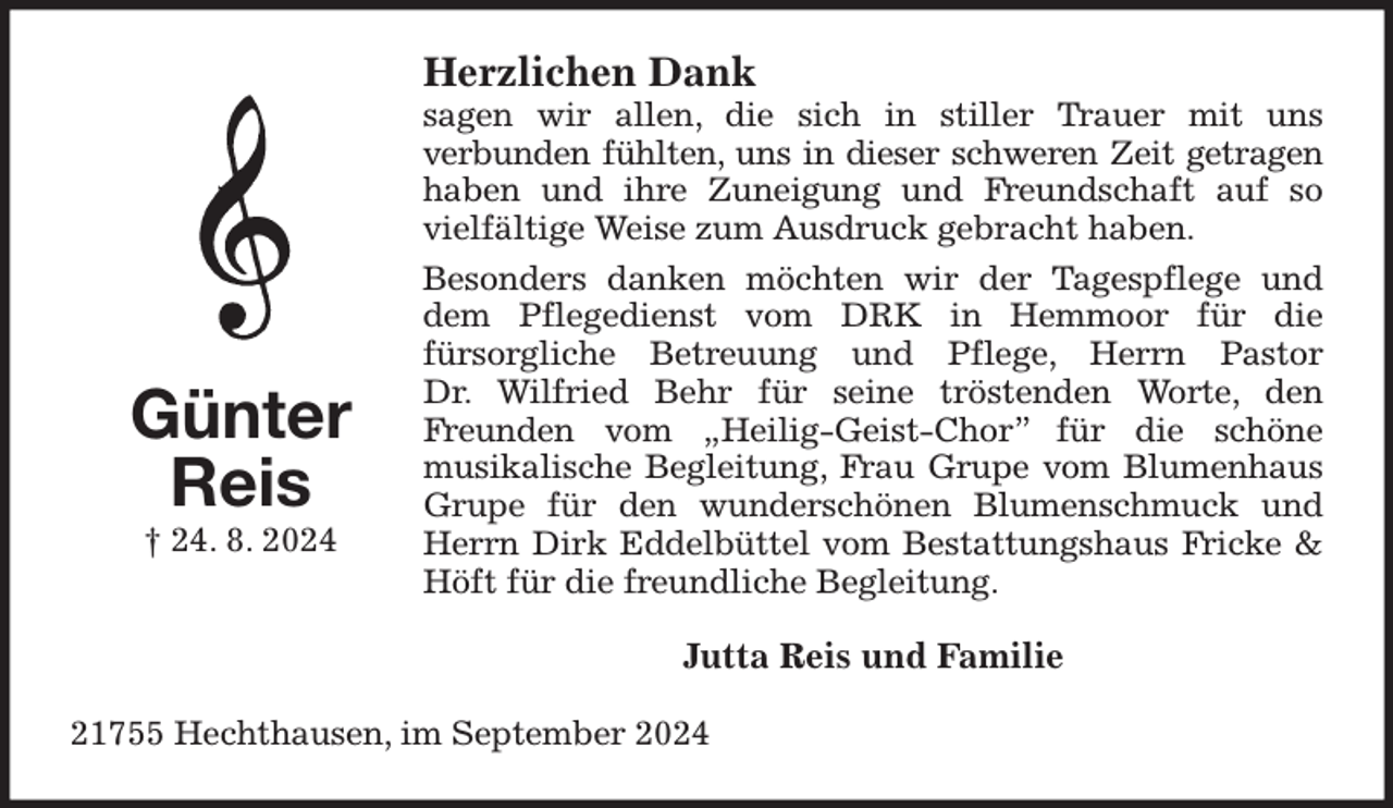 <p>Herzlichen Dank<br />sagen wir allen, die sich in stiller Trauer mit uns<br />verbunden fühlten, uns in dieser schweren Zeit getragen<br />haben und ihre Zuneigung und Freundschaft auf so vielfältige Weise zum Ausdruck gebracht haben.<br />Besonders danken möchten wir der Tagespflege und dem Pflegedienst vom DRK in Hemmoor für die<br />fürsorgliche Betreuung und Pflege, Herrn Pastor<br />Dr. Wilfried Behr für seine tröstenden Worte, den Freunden vom „Heilig-Geist-Chor” für die schöne<br />musikalische Begleitung, Frau Grupe vom Blumenhaus Grupe für den wunderschönen Blumenschmuck und Herrn Dirk Eddelbüttel vom Bestattungshaus Fricke &amp; Höft für die freundliche Begleitung.<br />Jutta Reis und Familie<br />21755 Hechthausen, im September 2024<br />Günter<br />Reis<br />† 24. 8. 2024</p>