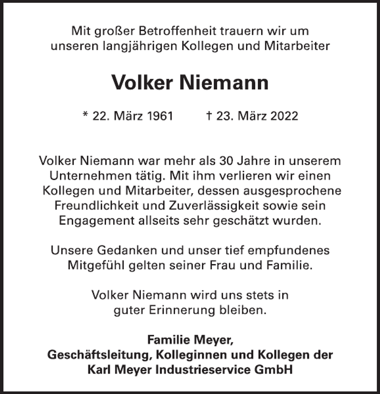 <p>Mit großer Betroffenheit trauern wir um<br />unseren langjährigen Kollegen und Mitarbeiter<br />Volker Niemann<br />* 22. März 1961 † 23. März 2022<br />Volker Niemann war mehr als 30 Jahre in unserem<br />Unternehmen tätig. Mit ihm verlieren wir einen<br />Kollegen und Mitarbeiter, dessen ausgesprochene<br />Freundlichkeit und Zuverlässigkeit sowie sein<br />Engagement allseits sehr geschätzt wurden.<br />Unsere Gedanken und unser tief empfundenes<br />Mitgefühl gelten seiner Frau und Familie.<br />Volker Niemann wird uns stets in<br />guter Erinnerung bleiben.<br />Familie Meyer,<br />Geschäftsleitung, Kolleginnen und Kollegen der<br />Karl Meyer Industrieservice GmbH</p>