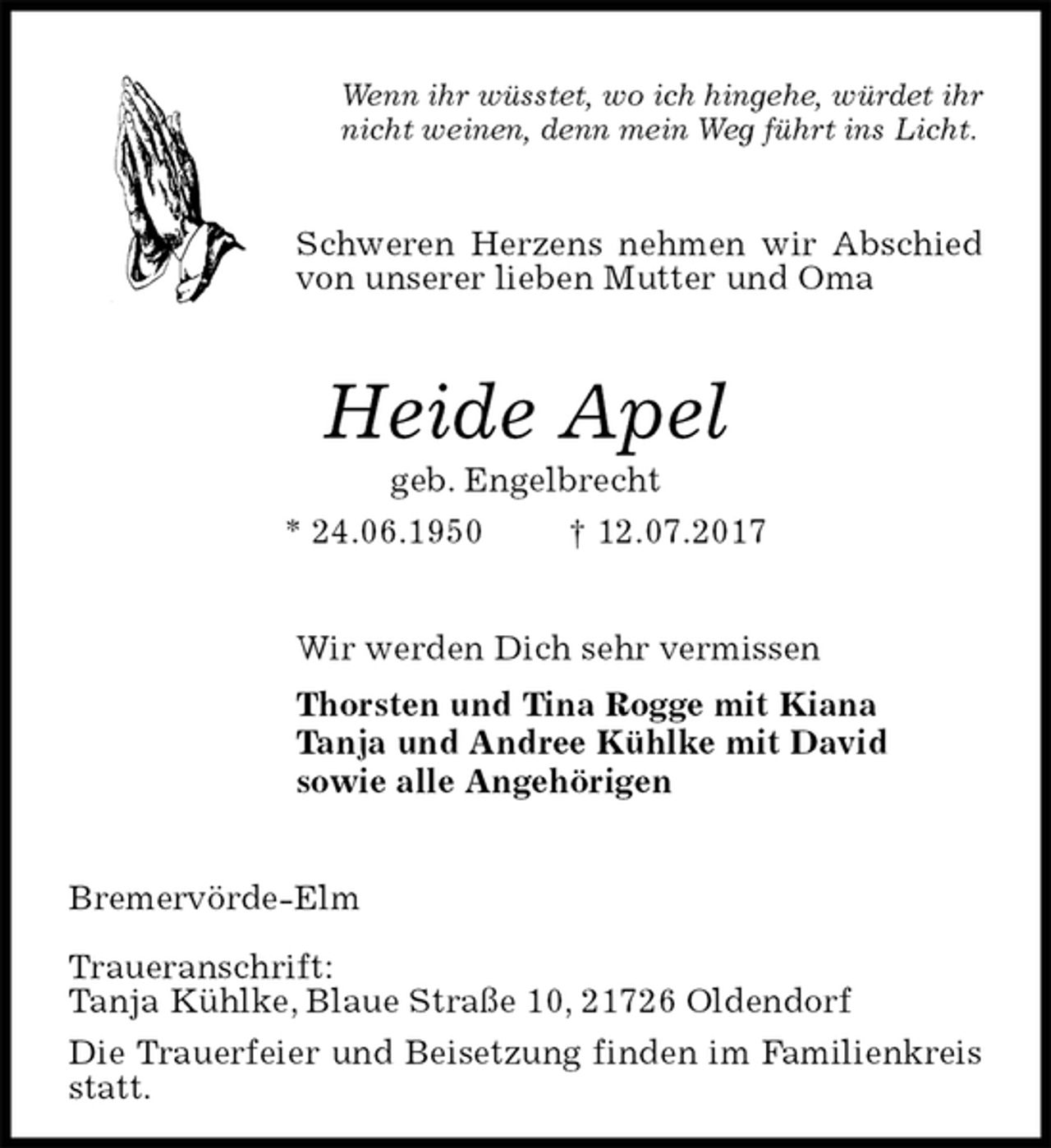<p>Wenn ihr wüsstet, wo ich hingehe, würdet ihr<br />nicht weinen, denn mein Weg führt ins Licht.<br />Schweren Herzens nehmen wir Abschied von unserer lieben Mutter und Oma<br />Heide Apel<br />geb. Engelbrecht<br />* 24.06.1950 † 12.07.2017<br />Wir werden Dich sehr vermissen<br />Thorsten und Tina Rogge mit Kiana<br />Tanja und Andree Kühlke mit David<br />sowie alle Angehörigen<br />Bremervörde-Elm</p>
<p>Traueranschrift:<br />Tanja Kühlke, Blaue Straße 10, 21726 Oldendorf<br />Die Trauerfeier und Beisetzung finden im Familienkreis statt.</p>