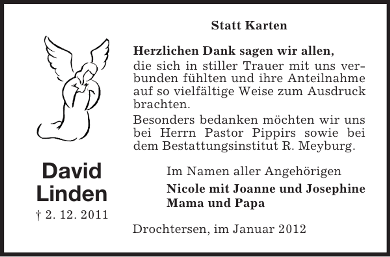 <p>Statt Karten<br />Herzlichen Dank sagen wir allen,<br />die sich in stiller Trauer mit uns verbunden fühlten und ihre Anteilnahme<br />auf so vielfältige Weise zum Ausdruck<br />brachten.<br />Besonders bedanken möchten wir uns<br />bei Herrn Pastor Pippirs sowie bei<br />dem Bestattungsinstitut R. Meyburg.</p><p>David<br />Linden<br />† 2. 12. 2011</p><p>Im Namen aller Angehörigen<br />Nicole mit Joanne und Josephine<br />Mama und Papa<br />Drochtersen, im Januar 2012</p>