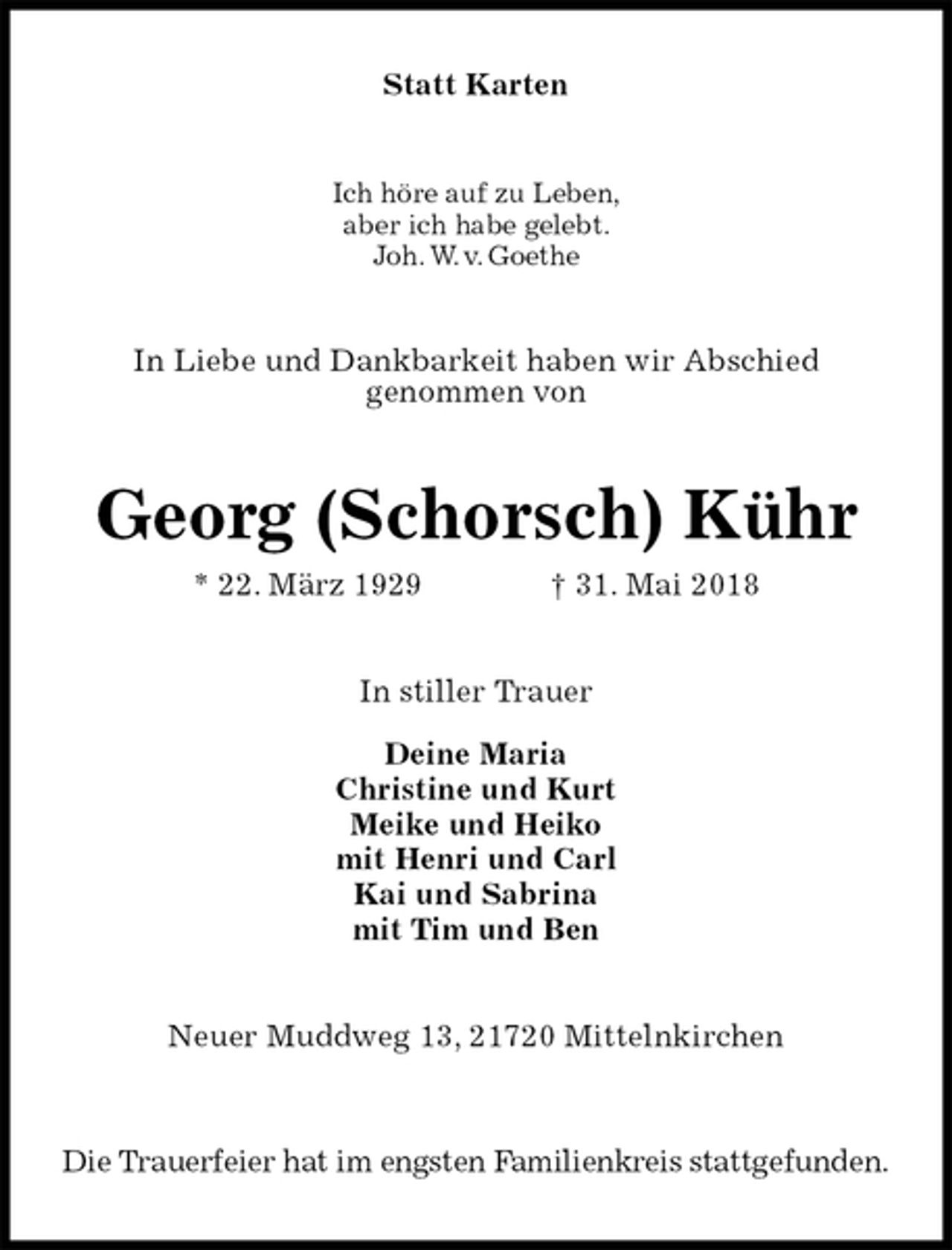 <p>Statt Karten<br />Ich höre auf zu Leben,<br />aber ich habe gelebt.<br />Joh. W. v. Goethe<br />In Liebe und Dankbarkeit haben wir Abschied<br />genommen von<br />Georg (Schorsch) Kühr<br />* 22. März 1929 † 31. Mai 2018<br />In stiller Trauer</p>
<p>Deine Maria<br />Christine und Kurt<br />Meike und Heiko<br />mit Henri und Carl<br />Kai und Sabrina<br />mit Tim und Ben<br />Neuer Muddweg 13, 21720 Mittelnkirchen</p>
<p>Die Trauerfeier hat im engsten Familienkreis stattgefunden.</p>