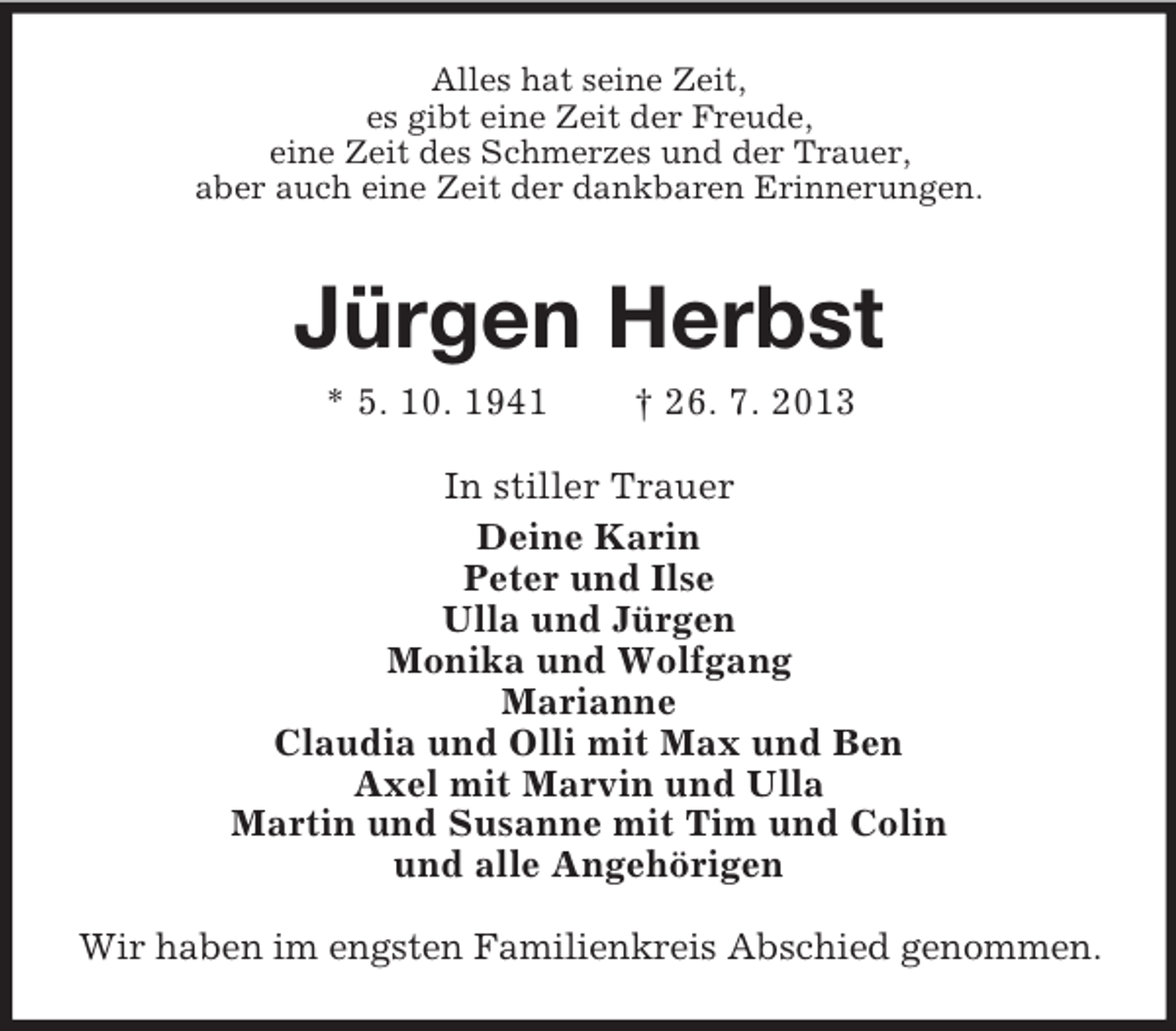 <p>Alles hat seine Zeit,<br />es gibt eine Zeit der Freude,<br />eine Zeit des Schmerzes und der Trauer,<br />aber auch eine Zeit der dankbaren Erinnerungen.</p><p>Jürgen Herbst<br />* 5. 10. 1941</p><p>† 26. 7. 2013</p><p>In stiller Trauer<br />Deine Karin<br />Peter und Ilse<br />Ulla und Jürgen<br />Monika und Wolfgang<br />Marianne<br />Claudia und Olli mit Max und Ben<br />Axel mit Marvin und Ulla<br />Martin und Susanne mit Tim und Colin<br />und alle Angehörigen<br />Wir haben im engsten Familienkreis Abschied genommen.</p>